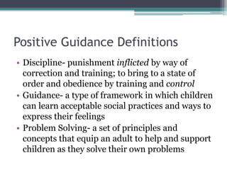 Positive Guidance Definitions
• Discipline- punishment inflicted by way of
  correction and training; to bring to a state of
  order and obedience by training and control
• Guidance- a type of framework in which children
  can learn acceptable social practices and ways to
  express their feelings
• Problem Solving- a set of principles and
  concepts that equip an adult to help and support
  children as they solve their own problems
 