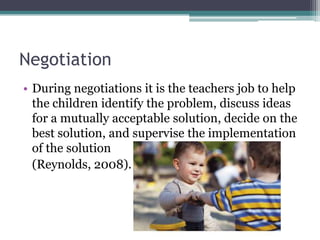 Negotiation
• During negotiations it is the teachers job to help
  the children identify the problem, discuss ideas
  for a mutually acceptable solution, decide on the
  best solution, and supervise the implementation
  of the solution
  (Reynolds, 2008).
 