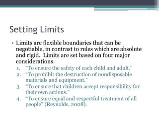 Setting Limits
• Limits are flexible boundaries that can be
  negotiable, in contrast to rules which are absolute
  and rigid. Limits are set based on four major
  considerations.
  1. “To ensure the safety of each child and adult.”
  2. “To prohibit the destruction of nondisposable
     materials and equipment.”
  3. “To ensure that children accept responsibility for
     their own actions.”
  4. “To ensure equal and respectful treatment of all
     people” (Reynolds, 2008).
 