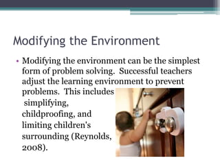 Modifying the Environment
• Modifying the environment can be the simplest
  form of problem solving. Successful teachers
  adjust the learning environment to prevent
  problems. This includes
   simplifying,
  childproofing, and
  limiting children's
  surrounding (Reynolds,
  2008).
 