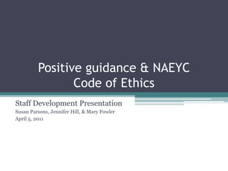 Positive guidance & NAEYC
                Code of Ethics
Staff Development Presentation
Susan Parsons, Jennifer Hill, & Mary Fowler
April 5, 2011
 