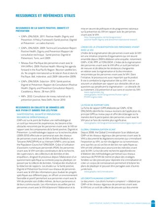 SANTE POSITIVE, DIGNITE ET PREVENTION | 104
RESSOURCES ET RÉFÉRENCES UTILES
RESSOURCES DE LA SANTÉ POSITIVE, DIGNITÉ ET
PRÉVENTION
• GNP+, ONUSIDA. 2011. Positive Health, Dignity and
Prevention: A Policy Framework (Santé positive, Dignité
et Prévention : un cadre d’action).
• GNP+, ONUSIDA. 2009. Technical Consultation Report:
Positive Health, Dignity and Prevention (Rapport de
consultation technique : Santé positive, Dignité et
Prévention). Tunis, avril 2009.
• Réseau Asie-Pacifique des personnes vivant avec le
VIH (APN+). 2009. Positive Health: Moving the agenda
forward in the Asia Pacific Region. Réunion satellite lors
du 9e congrès international sur le sida en Asie et dans le
Pacifique, Bali, Indonésie, août 2009. (décembre 2009).
• GNP+, ONUSIDA, Sidaction. 2010. Santé positive,
Dignité et Prévention: Rapport de Consultation (Positive
Health, Dignity and Prevention Consultation Report).
Casablanca, Maroc, 28 mars 2010.
• INP+. 2010. Consultation de niveau national sur la
prévention positive, New Delhi, février 2010.
RESSOURCES EN COLLECTE DE DONNÉES LIÉE
AUX PVVIH ET DIRIGÉE PAR LES PVVIH
,
GNP+ est sur le point de finaliser une méthodologie et
un outil qui mesurent les expériences, les besoins et les
obstacles rencontrés par les personnes vivant avec le VIH en
rapport avec les composantes de la Santé positive, Dignité et
Prévention. La méthodologie s’appuie sur la recherche pilote
(2009-2010) effectuée en partenariat avec des réseaux
de personnes vivant avec le VIH en Bolivie (Redbol+), en
Tanzanie (NACOPHA) et au Vietnam (VNP+), ainsi qu’avec
the Population Council et l’ONUSIDA. Grâce à l’utilisation
d’assistants numériques personnels (PDA), les personnes
vivant avec le VIH sont des coordinateurs de la recherche,
des superviseurs, des collecteurs de données et des
enquêteurs, dirigeant le processus depuis l’élaboration d’un
questionnaire spécifique au contexte jusqu’au plaidoyer, en
passant par la collecte de données, l’analyse des résultats et
la rédaction de rapports. Les études sur la Santé positive,
Dignité et Prévention fourniront aux réseaux de personnes
vivant avec le VIH des informations pour évaluer les progrès
spécifiques aux différents pays, en offrant un environnement
favorable et positif permettant aux personnes vivant avec le
VIH de prendre soin d’elles-mêmes, de leurs partenaires et
de leurs communautés. Les informations recueillies par les
personnes vivant avec le VIH éclaireront l’élaboration et la
mise en œuvre de politiques et de programmes nationaux
sur la prévention du VIH en rapport avec les personnes
vivant avec le VIH.
http://www.gnpplus.net/en/programmes/
positive-health-dignity-and-prevention/operational-research
’
L’Index de la stigmatisation des personnes vivant avec le VIH
est une initiative conjointe d’organisations qui ont œuvré
ensemble depuis 2004 à élaborer cette enquête, notamment
GNP+, ICW, IPPF, et l’ONUSIDA. L’Index de la stigmatisation
des personnes vivant avec le VIH offre un outil permettant
de mesurer et de détecter les tendances changeantes
en relation avec la stigmatisation et la discrimination
rencontrées par les personnes vivant avec le VIH. Dans
l’initiative, le processus est aussi important que le produit.
Il vise à combattre la stigmatisation liée au VIH, tout en
assurant un plaidoyer par rapport aux obstacles clés et aux
questions qui perpétuent la stigmatisation – un obstacle clé
au traitement, à la prévention et aux soins et soutien du VIH.
www.stigmaindex.org
www.gnpplus.net/en/programmes/human-rights/
PVVIH-stigma-index
La Fiche de rapport GIPA (élaborée par GNP+, ICW,
ONUSIDA) identifie les niveaux existants de l’application du
principe GIPA au niveau pays et offre des éclairages sur la
manière dont la participation des personnes vivant avec le
VIH peut se faire de manière plus significative.
www.gnpplus.net/programmes/autonomisation/gipa-report-card
!
Depuis 2008, the Global Criminalisation Scan (élaboré par
GNP+ et les réseaux régionaux des personnes vivant avec le
VIH) a documenté les législations existantes qui criminalisent
l’exposition au VIH, sa non-divulgation ou sa transmission,
ainsi que les cas où ces lois et des lois non spécifiques au
VIH ont été utilisées pour poursuivre les individus vivant
avec le VIH. Le but de cette recherche approfondie est
d’élaborer des méthodologies permettant aux réseaux
nationaux de PVVIH de mettre en place des stratégies
fondées sur des preuves pour répondre à la criminalisation et
créer un corpus de connaissances permettant d’éclairer les
plans de plaidoyer et pouvant être partagées avec d’autres
juridictions.
www.gnpplus.net/criminalisation
!
Le document « Les droits humains comptent ! » (élaboré par
GNP+ et les réseaux régionaux de personnes vivant avec
le VIH) est un outil de collecte de preuves qui documente