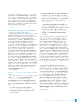 SANTE POSITIVE, DIGNITE ET PREVENTION | 105
les cas de violations des droits humains liés au VIH vécues
par les femmes, les hommes et les individus exclus vivant
avec le VIH. La méthodologie documente les circonstances
qui sous-tendent les violations et les actions de suivi prises
pour la confrontation ou la réparation. Le but global de ce
document est de réduire le nombre de ces violations des
droits humains en utilisant les informations recueillies pour
guider les campagnes de plaidoyer.
www.gnpplus.net/en/programmes/human-rights/
human-rights-count
La Base mondiale de données sur les restrictions au voyage
et à la résidence liées au VIH fournit des informations
actualisées provenant de 196 pays sur les réglementations
existantes qui refusent l’entrée ou la résidence aux
personnes vivant avec le VIH sur la base de la législation
nationale correspondante. La Base de données sert
de source d’informations régulièrement mise à jour,
cartographiant l’évolution des restrictions au voyage liées au
VIH dans le monde entier mondial, servant de mécanisme
de suivi des restrictions de voyage liées au VIH et leur
impact et servant d’outil disponible au public pour les
initiatives internationales de plaidoyer, de politique et de
responsabilisation, ainsi que de source de renseignements
au plan personnel pour les voyages et la migration. Autant
que possible, la Base de données offre des informations
sur les mécanismes utilisés dans la pratique pour appuyer
la mise en œuvre et l’application des restrictions au voyage
liées au VIH. Initiée par Deutsche AIDS-Hilfe (DAH), the
European AIDS Treatment Group (EATG) et the International
AIDS Society (IAS), la Base de données s’inspire d’un travail
préliminaire du DAH sur les réglementations concernant le
voyage et l’entrée dans les pays pour les personnes vivant
avec le VIH et succède aux informations précédentes
fournies sur le site web de l’EATG.
www.hivtravel.org
()
Lancé en 2005 par the International Treatment Preparedness
Coalition (ITPC), le TMAP identifie les obstacles à la
prestation de services de VIH et tient les gouvernements
nationaux et les institutions mondiales responsables de
meilleurs efforts. La structure locale/régionale/mondiale
de l’ITPC est utilisée par le TMAP pour initier le suivi et le
plaidoyer en vue :
• de tenir les gouvernements, les organisations
multinationales et bilatérales et les bailleurs de fonds
responsables des progrès dans l’intensification du
traitement du VIH ;
• de suivre de près les défis, les réalisations et les leçons
apprises dans la fourniture du traitement au niveau
pays, d’en faire la critique et faire des recommandations
concrètes pour des améliorations, aux gouvernements
nationaux, aux institutions internationales et aux
bailleurs de fonds ; et
• d’appuyer la capacité croissance de la société civile
pour le suivi et le plaidoyer fondés sur des preuves.
Depuis son lancement, le TMAP a produit huit rapports
qui identifient les obstacles à l’intensification des
programmes de qualité et a fait des recommandations
concrètes aux gouvernements et aux organismes
mondiaux.
La série de rapports Missing the Target (Rater la cible) de
TMAP offre une analyse de terrain globale et objective
par les utilisateurs des soins de santé de la société civile
eux-mêmes sur les questions liées à la prestation de
services de VIH. En outre, le TMAP soutient ses équipes
pays individuelles dans le plaidoyer basé sur les résultats
de la recherche et des enquêtes spécifiques au pays pour
améliorer et soutenir des ripostes aux niveaux national et
international. Depuis 2008, le TMAP a également contribué
à la prestation de services de VIH et de santé dans des pays
à faible et moyen revenus, en offrant un encadrement et un
renforcement continus des capacités « Sud-Sud ». En outre,
le projet de suivi des Mécanismes de coordination pays
(CCM) du Fonds mondial du TMAP évalue si (et comment)
les représentants de la société civile sont capables d’utiliser
leurs positions dans les CCM pour avoir un impact direct, en
rendant plus efficaces les programmes du Fonds mondial.
www.itpcglobal.org
TMAP’s Missing the Target series of reports offer a
comprehensive, objective, on-the-ground analysis by civil
society health consumers themselves of issues involved in
the delivery of HIV services. In addition, TMAP supports
its individual country teams to undertake advocacy based
on country-specific research and survey findings to improve
and sustain responses on the national and international
levels. Since 2008, TMAP has also contributed to the
delivery of HIV and health services in low- and middle-
income countries by providing on-going ’south-to-south’
mentoring and capacity building. In addition, TMAP’s
Global Fund Country Coordinating Mechanisms (CCMs)
Monitoring Project assesses whether (and how) civil society
representatives are able to use their positions on CCMs to
have a direct impact in making Global Fund programmes
more successful.
www.itpcglobal.org