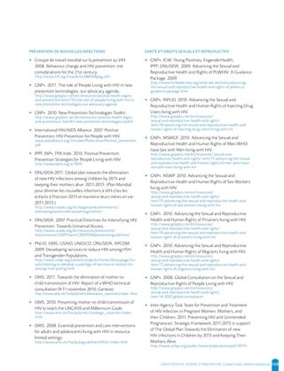 SANTE POSITIVE, DIGNITE ET PREVENTION | 108
▸ Groupe de travail mondial sur la prévention au VIH.
2008. Behaviour change and HIV prevention: (re)
considerations for the 21st century.
http://www.kff.org/hivaids/hiv080508pkg.cfm
▸ GNP+. 2011. The role of People Living with HIV in new
prevention technologies: our advocacy agenda.
http://www.gnpplus.net/en/resources/positive-health-digity-
and-prevention/item/110-the-role-of-people-living-with-hiv-in-
new-prevention-technologies-our-advocacy-agenda
▸ GNP+. 2010. New Prevention Technologies Toolkit.
http://www.gnpplus.net/en/resources/ positive-health-digity-
and-prevention/ item/63-new-prevention-technologies-toolkit
▸ International HIV/AIDS Alliance. 2007. Positive
Prevention: HIV Prevention for People with HIV.
www.aidsalliance.org/includes/Publication/Positive_prevention.
pdf
▸ IPPF, INP+, FPA Inde. 2010. Positive Prevention:
Prevention Strategies for People Living with HIV.
http://www.epha.org/a/3939
▸ ONUSIDA 2011. Global plan towards the elimination
of new HIV infections among children by 2015 and
keeping their mothers alive: 2011-2015. (Plan Mondial
pour éliminer les nouvelles infections à VIH chez les
enfants à l'horizon 2015 et maintenir leurs mères en vie :
2011-2015.)
http://www.unaids.org/en/targetsandcommitments/
eliminatingnewhivinfectionamongchildren/
▸ ONUSIDA. 2007. Practical Directives for Intensifying HIV
Prevention: Towards Universal Access.
http://www.unaids.org/en/resources/presscentre/
featurestories/2007/march/20070306preventionguidelines/
▸ PNUD, OMS, USAID, UNESCO, ONUSIDA, APCOM.
2009. Developing services to reduce HIV among HSH
and Transgender Populations.
http://www.undp.org/content/undp/en/home/librarypage/hiv-
aids/meeting-to-develop-a-package-of-services-to-reduce-hiv-
among-msm-and-tg.html
▸ OMS. 2011. Towards the elimination of mother-to-
child transmission of HIV: Report of a WHO technical
consultation (9-11 novembre 2010, Genève)
http://www.who.int/hiv/pub/mtct/elimination_report/en/index. html
▸ OMS. 2010. Preventing mother-to-child transmission of
HIV to reach the UNGASS and Millennium Goals.
http://www.who.int/hiv/pub/mtct/strategic_vision/en/index.
html
▸ OMS. 2008. Essential prevention and care interventions
for adults and adolescents living with HIV in resource
limited settings.
http://www.who.int/hiv/pub/guidelines/EP/en/index.html
▸ GNP+, ICW, Young Positives, EngenderHealth,
IPPF, ONUSIDA. 2009. Advancing the Sexual and
Reproductive Health and Rights of PLWHIV. A Guidance
Package, 2009.
http://www.hivleadership.org/what-we-do/tools/advancing-
the-sexual-and-reproductive-health-and-rights-of-plwhiv-a-
guidance-package.html
▸ GNP+, INPUD. 2010. Advancing the Sexual and
Reproductive Health and Human Rights of Injecting Drug
Users living with HIV.
http://www.gnpplus.net/en/resources/
sexual-and-reproductive-health-and-rights/
item/76-advancing-the-sexual-and-reproductive-health-and-
human-rights-of-injecting-drug-users-living-with-hiv
▸ GNP+, MSMGF. 2010. Advancing the Sexual and
Reproductive Health and Human Rights of Men WHO
have Sex with Men living with HIV.
http://www.gnpplus.net/en/resources/ sexual-and-
reproductive-health-and-rights/ item/73-advancing-the-sexual-
and-reproductive-health-and-human-rights-of-men-who-have-
sex-with-men-living-with-hiv
▸ GNP+, NSWP. 2010. Advancing the Sexual and
Reproductive Health and Human Rights of Sex Workers
living with HIV.
http://www.gnpplus.net/en/resources/
sexual-and-reproductive-health-and-rights/
item/75-advancing-the-sexual-and-reproductive-health-and-
human-rights-of-sex-workers-living-with-hiv
▸ GNP+. 2010. Advancing the Sexual and Reproductive
Health and Human Rights of Prisoners living with HIV.
http://www.gnpplus.net/en/resources/
sexual-and-reproductive-health-and-rights/
item/74-advancing-the-sexual-and-reproductive-health-and-
human-rights-of-prisoners-living-with-hiv
▸ GNP+. 2010. Advancing the Sexual and Reproductive
Health and Human Rights of Migrants living with HIV.
http://www.gnpplus.net/en/resources/
sexual-and-reproductive-health-and-rights/
item/72-advancing-the-sexual-and-reproductive-health-and-
human-rights-of-migrants-living-with-hiv
▸ GNP+. 2008. Global Consultation on the Sexual and
Reproductive Rights of People Living with HIV.
http://www.gnpplus.net/en/resources/
sexual-and-reproductive-health-and-rights/
item/14-2007-global-consultation
▸ Inter-Agency Task Team for Prevention and Treatment
of HIV Infection in Pregnant Women, Mothers, and
their Children, 2011. Preventing HIV and Unintended
Pregnancies: Strategic Framework 2011-2015 in support
of The Global Plan Towards the Elimination of new
HIV infections in Children by 2015 and Keeping Their
Mothers Alive.
http://www.unfpa.org/public/home/publications/pid/10575