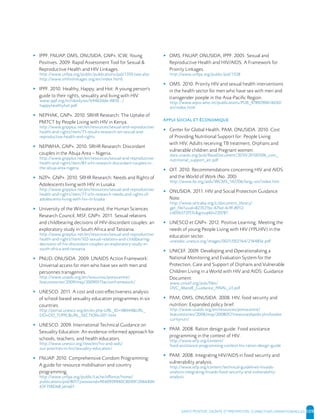 SANTE POSITIVE, DIGNITE ET PREVENTION | 109
▸ IPPF, FNUAP, OMS, ONUSIDA, GNP+, ICW, Young
Positives. 2009. Rapid Assessment Tool for Sexual &
Reproductive Health and HIV Linkages.
http://www.unfpa.org/public/publications/pid/1350 (see also
http://www.srhhivlinkages.org/en/index.html)
▸ IPPF. 2010. Healthy, Happy, and Hot: A young person's
guide to their rights, sexuality and living with HIV
www.ippf.org/nr/rdonlyres/b4462dde-487d.../
happyhealthyhot.pdf
▸ NEPHAK, GNP+. 2010. SRHR Research: The Uptake of
PMTCT by People Living with HIV in Kenya.
http://www.gnpplus.net/en/resources/sexual-and-reproductive-
health-and-rights/item/71-results-research-on-sexual-and-
reproductive-health-and-rights
▸ NEPWHA, GNP+. 2010. SRHR Research: Discordant
couples in the Abuja Area – Nigeria.
http://www.gnpplus.net/en/resources/sexual-and-reproductive-
health-and-rights/item/83-srhr-research-discordant-couples-in-
the-abuja-area-nigeria
▸ NZP+, GNP+. 2010. SRHR Research: Needs and Rights of
Adolescents living with HIV in Lusaka.
http://www.gnpplus.net/en/resources/sexual-and-reproductive-
health-and-rights/item/77-srhr-research-needs-and-rights-of-
adolescents-living-with-hiv-in-lusaka
▸ University of the Witwatersrand, the Human Sciences
Research Council, MSF, GNP+. 2011. Sexual relations
and childbearing decisions of HIV-discordant couples: an
exploratory study in South Africa and Tanzania.
http://www.gnpplus.net/en/resources/sexual-and-reproductive-
health-and-rights/item/102-sexual-relations-and-childbearing-
decisions-of-hiv-discordant-couples-an-exploratory-study-in-
south-africa-and-tanzania
▸ PNUD, ONUSIDA. 2009. UNAIDS Action Framework:
Universal access for men who have sex with men and
personnes transgenres.
http://www.unaids.org/en/resources/presscentre/
featurestories/2009/may/20090515actionframework/
▸ UNESCO. 2011. A cost and cost-effectiveness analysis
of school-based sexuality education programmes in six
countries.
http://portal.unesco.org/en/ev.php-URL_ID=48444&URL_
DO=DO_TOPIC&URL_SECTION=201.html
▸ UNESCO. 2009. International Technical Guidance on
Sexuality Education: An evidence-informed approach for
schools, teachers, and health educators.
http://www.unesco.org/new/en/hiv-and-aids/
our-priorities-in-hiv/sexuality-education/
▸ FNUAP. 2010. Comprehensive Condom Programming:
A guide for resource mobilisation and country
programming.
http://www.unfpa.org/public/cache/offonce/home/
publications/pid/8017;jsessionid=AE60939940CBD091206440A
63F35BD68.jahia01
▸ OMS, FNUAP, ONUSIDA, IPPF. 2005. Sexual and
Reproductive Health and HIV/AIDS. A Framework for
Priority Linkages.
http://www.unfpa.org/public/pid/1328
▸ OMS. 2010. Priority HIV and sexual health interventions
in the health sector for men who have sex with men and
transgender poeple in the Asia-Pacific Region.
http://www.wpro.who.int/publications/PUB_9789290614630/
en/index.html
▸ Center for Global Health, PAM, ONUSIDA. 2010. Cost
of Providing Nutritional Support for: People Living
with HIV, Adults receiving TB treatment, Orphans and
vulnerable children and Pregnant women.
data.unaids.org/pub/BaseDocument/2010/20100506_cost_
nutritional_support_en.pdf
▸ OIT. 2010. Recommendations concerning HIV and AIDS
and the World of Work (No. 200)
http://www.ilo.org/aids/WCMS_142706/lang--en/index.htm
▸ ONUSIDA. 2011. HIV and Social Protection Guidance
Note.
http://www.iattcaba.org/c/document_library/
get_file?uuid=823521bc-67bd-4c9f-8912-
cd05b372f53c&groupId=220781
▸ UNESCO et GNP+. 2012. Positive Learning: Meeting the
needs of young People Living with HIV (YPLHIV) in the
education sector.
unesdoc.unesco.org/images/0021/002164/216485e.pdf
▸ UNICEF. 2009. Developing and Operationalizing a
National Monitoring and Evaluation System for the
Protection, Care and Support of Orphans and Vulnerable
Children Living in a World with HIV and AIDS: Guidance
Document.
www.unicef.org/aids/files/
OVC_MandE_Guidance_FINAL_v3.pdf
▸ PAM, OMS, ONUSIDA. 2008. HIV, food security and
nutrition: Expanded policy brief.
http://www.unaids.org/en/resources/presscentre/
featurestories/2008/may/20080521newunaidspolicyhivfoodse
curitynutr/
▸ PAM. 2008. Ration design guide: Food assistance
programming in the context of HIV.
http://www.wfp.org/content/
food-assistance-programming-context-hiv-ration-design-guide
▸ PAM. 2008. Integrating HIV/AIDS in food security and
vulnerability analysis.
http://www.wfp.org/content/technical-guidelines-hivaids-
analysis-integrating-hivaids-food-security-and-vulnerability-
analysis