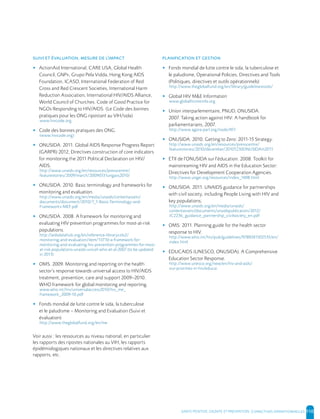 SANTE POSITIVE, DIGNITE ET PREVENTION | 110
, ’
▸ ActionAid International, CARE USA, Global Health
Council, GNP+, Grupo Pela Vidda, Hong Kong AIDS
Foundation, ICASO, International Federation of Red
Cross and Red Crescent Societies, International Harm
Reduction Association, International HIV/AIDS Alliance,
World Council of Churches. Code of Good Practice for
NGOs Responding to HIV/AIDS. (Le Code des bonnes
pratiques pour les ONG ripostant au VIH/sida)
www.hivcode.org
▸ Code des bonnes pratiques des ONG
(www.hivcode.org)
▸ ONUSIDA. 2011. Global AIDS Response Progress Report
(GARPR) 2012, Directives construction of core indicators
for monitoring the 2011 Political Declaration on HIV/
AIDS.
http://www.unaids.org/en/resources/presscentre/
featurestories/2009/march/20090331ungass2010/
▸ ONUSIDA. 2010. Basic terminology and frameworks for
monitoring and evaluation.
http://www.unaids.org/en/media/unaids/contentassets/
documents/document/2010/7_1-Basic-Terminology-and-
Frameworks-MEF.pdf
▸ ONUSIDA. 2008. A framework for monitoring and
evaluating HIV prevention programmes for most-at-risk
populations.
http://aidsdatahub.org/en/reference-librarycols2/
monitoring-and-evaluation/item/13710-a-framework-for-
monitoring-and-evaluating-hiv-prevention-programmes-for-most-
at-risk-populations-unaids-unicef-who-et-al-2007 (to be updated
in 2013)
▸ OMS. 2009. Monitoring and reporting on the health
sector’s response towards universal access to HIV/AIDS
treatment, prevention, care and support 2009–2010.
WHO framework for global monitoring and reporting.
www.who.int/hiv/universalaccess2010/hiv_me_
framework_2009-10.pdf
▸ Fonds mondial de lutte contre le sida, la tuberculose
et le paludisme – Monitoring and Evaluation (Suivi et
évaluation)
http://www.theglobalfund.org/en/me
Voir aussi : les ressources au niveau national, en particulier
les rapports des ripostes nationales au VIH, les rapports
épidémiologiques nationaux et les directives relatives aux
rapports, etc.
▸ Fonds mondial de lutte contre le sida, la tuberculose et
le paludisme, Operational Policies, Directives and Tools
(Politiques, directives et outils opérationnels)
http://www.theglobalfund.org/en/library/guidelinestools/
▸ Global HIV M&E Information
www.globalhivmeinfo.org
▸ Union interparlementaire, PNUD, ONUSIDA.
2007. Taking action against HIV: A handbook for
parliamentarians, 2007.
http://www.agora-parl.org/node/451
▸ ONUSIDA. 2010. Getting to Zero: 2011-15 Strategy.
http://www.unaids.org/en/resources/presscentre/
featurestories/2010/december/20101230ONUSIDAin2011
▸ ETII de l'ONUSIDA sur l'éducation. 2008. Toolkit for
mainstreaming HIV and AIDS in the Education Sector:
Directives for Development Cooperation Agencies.
http://www.ungei.org/resources/index_1698.html
▸ ONUSIDA. 2011. UNAIDS guidance for partnerships
with civil society, including People Living with HIV and
key populations;
http://www.unaids.org/en/media/unaids/
contentassets/documents/unaidspublication/2012/
JC2236_guidance_partnership_civilsociety_en.pdf
▸ OMS. 2011. Planning guide for the health sector
response to HIV.
http://www.who.int/hiv/pub/guidelines/9789241502535/en/
index.html
▸ EDUCAIDS (UNESCO, ONUSIDA). A Comprehensive
Education Sector Response.
http://www.unesco.org/new/en/hiv-and-aids/
our-priorities-in-hiv/educai