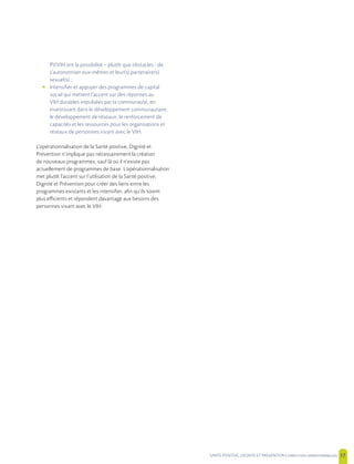 SANTE POSITIVE, DIGNITE ET PREVENTION | 17
PVVIH ont la possibilité – plutôt que obstacles - de
s’autonomiser eux-mêmes et leur(s) partenaire(s)
sexuel(s) ;
• Intensifier et appuyer des programmes de capital
social qui mettent l’accent sur des réponses au
VIH durables impulsées par la communauté, en
investissant dans le développement communautaire,
le développement de réseaux, le renforcement de
capacités et les ressources pour les organisations et
réseaux de personnes vivant avec le VIH.
L’opérationnalisation de la Santé positive, Dignité et
Prévention n’implique pas nécessairement la création
de nouveaux programmes, sauf là où il n’existe pas
actuellement de programmes de base. L’opérationnalisation
met plutôt l’accent sur l’utilisation de la Santé positive,
Dignité et Prévention pour créer des liens entre les
programmes existants et les intensifier, afin qu’ils soient
plus efficients et répondent davantage aux besoins des
personnes vivant avec le VIH.