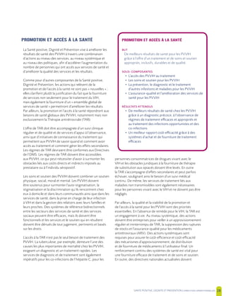 SANTE POSITIVE, DIGNITE ET PREVENTION | 28
PROMOTION ET ACCÈS À LA SANTÉ
La Santé positive, Dignité et Prévention vise à améliorer les
résultats de santé des PVVIH à travers une combinaison
d’actions au niveau des services, au niveau systémique et
au niveau des politiques, afin d’accélérer l’augmentation du
nombre de personnes qui ont accès aux services de santé et
d’améliorer la qualité des services et les résultats.
Comme pour d’autres composantes de la Santé positive,
Dignité et Prévention, les actions qui relèvent de la
promotion et de l’accès à la santé ne sont pas « nouvelles » ;
elles clarifient plutôt la justification du fait que la fourniture
de services non seulement pour le traitement du VIH,
mais également la fourniture d’un « ensemble global de
services de santé » permettront d’améliorer les résultats.
Par ailleurs, la promotion et l’accès à la santé répondront aux
besoins de santé globaux des PVVIH, notamment mais non
exclusivement la Thérapie antirétrovirale (TAR).
L’offre de TAR doit être accompagnée d’un suivi clinique
régulier et de qualité et de services d’appui à l’observance,
ainsi que d’initiatives de connaissance du traitement qui
permettent aux PVVIH de savoir quand et comment avoir
accès au traitement et comment gérer les effets secondaires.
Les régimes de TAR devraient être conformes aux Directives
de l’OMS. Les régimes de TAR doivent être accessibles
aux PVVIH, ce qui peut nécessiter d’avoir à surmonter les
obstacles liés aux coûts directs et indirects imposés au
prestataire ou à l’individu séropositif.
Les soins et soutien des PVVIH doivent combiner un soutien
physique, social, moral et mental. Les PVVIH doivent
être soutenus pour surmonter l’auto-stigmatisation, la
stigmatisation et la discrimination qu’ils rencontrent chez
eux à domicile et dans leurs communautés ainsi que dans les
services de santé, dans la prise en charge de leur infection
à VIH et dans la gestion des relations avec leurs familles et
leurs proches. Des systèmes de référence bidirectionnels
entre les secteurs des services de santé et des services
sociaux peuvent être efficaces, mais ils doivent être
fonctionnels et les services et le soutien qui en résultent
doivent être dénués de tout jugement, pertinents et basés
sur les droits.
L’accès à la TAR n’est pas le seul besoin de traitement des
PVVIH. La tuberculose, par exemple, demeure l’une des
causes les plus importantes de mortalité chez les PVVIH,
exigeant un diagnostic et un traitement rapides. Les
services de diagnostic et de traitement sont également
impératifs pour les co-infections de l’hépatite C, pour les
personnes consommatrices de drogues vivant avec le
VIH et les obstacles juridiques à la fourniture de thérapie
de substitution aux opiacés doivent être levés. En outre
la TAR s’accompagne d’effets secondaires et peut parfois
échouer, soulignant ainsi le besoin d’un suivi médical
continu. De même, les services de traitement liés aux
maladies non transmissibles sont également nécessaires
pour les personnes vivant avec le VIH et ne doivent pas être
négligés.
Par ailleurs, la qualité et la viabilité de la promotion et
de l’accès à la santé pour les PVVIH sont des priorités
essentielles. En l’absence de remède pour le VIH, la TAR est
un engagement à vie. Au niveau systémique, des actions
doivent être entreprises pour veiller à un approvisionnement
régulier et ininterrompu de TAR, la suppression des ruptures
de stocks et l’assurance-qualité pour les médicaments
antirétroviraux (ARV). Des actions systémiques sont
requises pour assurer le coût-efficience et coût-efficacité
des mécanismes d’approvisionnement, de distribution
et de fourniture de médicaments à l’utilisateur final. Un
renforcement continu des systèmes de santé est vital pour
une fourniture efficace de traitement et de soins et soutien.
En outre, des directives nationales actualisées doivent
PROMOTION ET ACCÈS À LA SANTÉ
BUT
De meilleurs résultats de santé pour les PVVIH
grâce à l’offre d’un traitement et de soins et soutien
appropriés, inclusifs, durables et de qualité.
SOUS- COMPOSANTES
• L’accès des PVVIH au traitement
• Les soins et soutien pour les PVVIH
• La prévention, le diagnostic et le traitement
d’autres infestions et maladies pour les PVVIH
• L’assurance-qualité et l’amélioration des services de
santé pour les PVVIH
RÉSULTATS ATTENDUS
• De meilleurs résultats de santé chez les PVVIH
grâce à un diagnostic précoce, à l’observance de
régimes de traitement efficaces et appropriés et
au traitement des infections opportunistes et des
co-infections
• Un meilleur rapport coût-efficacité grâce à des
systèmes d’achat et de fourniture de traitement
efficaces