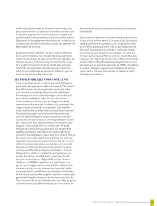 SANTE POSITIVE, DIGNITE ET PREVENTION | 29
veiller à des opportunités de formation continue pour les
prestataires de soins de santé et inclure des mesures visant
à réduire la stigmatisation, la discrimination, l’absence de
confidentialité et de consentement éclairé dans les milieux
cliniques et inclure également les moyens de combattre ces
violations des droits humains liées à l’accès aux services et à
la prestation de services.
La présente section identifie « ce que » sont les éléments
et les actions attendus dans le cadre de chaque domaine
de promotion et d’accès à la santé et offre des exemples de
mesures qui peuvent être prises pour améliorer le niveau
et la qualité de la promotion et de l’accès à la santé pour
les PVVIH. Les contextes nationaux peuvent nécessiter
différents ensembles de mesures et les différents pays ne
suivront pas forcément la même voie.
LES POPULATIONS CLÉS VIVANT AVEC LE VIH
Concernant la promotion et l’accès à la santé, les besoins
particuliers des populations clés vivant avec le VIH doivent
être efficacement pris en compte et le traitement et les
soins doivent être adaptés à leurs besoins spécifiques.
Par exemple, les services de dépistage et de conseil pour
les professionnel(le)s du sexe devraient être assurés
d’une manière qui ne mette pas en danger la vie et les
moyens de subsistance des travailleurs qui pourraient être
diagnostiqués séropositifs. Le traitement pour les HSH
vivant avec le VIH, dans les milieux où les lois criminalisent
les relations sexuelles entre personnes de même sexe,
doit être délivré de façon à ne pas exposer les individus
au risque d’une poursuite ou d’une marginalisation sociale
plus importante. Pour les personnes consommatrices de
drogues vivant avec le VIH, les services de TAR et de
thérapie de substitution aux opiacés (TSO) doivent être
adaptés aux besoins spécifiques de chaque individu en
prenant en considération l’impact de la TSO et de la TAR sur
leur santé. Les jeunes vivant avec le VIH qui ont accès au
traitement et aux soins et soutien ont souvent des besoins
différents de ceux des adultes, du fait des restrictions de
l’âge de consentement concernant les services de santé
ou suite aux difficultés qu’ils rencontrent dans la prise en
charge de leur santé en cherchant ou en maintenant un
emploi. Par ailleurs, les adolescents vivant avec le VIH
qui sont en transition vers l’âge adulte ont des besoins
médicaux, de SDSR et psychosociaux spécifiques. Les
personnes transgenres vivant avec le VIH ont besoin d’un
traitement et de soins qui prennent en compte le fait de
vivre avec le VIH, parallèlement aux thérapies hormonales
et aux facteurs sociaux liés au genre. Dans un contexte plus
général de l’inégalité des sexes, les femmes vivant avec le
VIH ont besoin de services de traitement sensibles au genre,
d’antirétroviraux pour elles-mêmes et pour leurs bébés et
de services de soins et soutien qui ne renforcent pas leur
vulnérabilité.
Enfin, le dernier élément et non des moindres, les enfants
vivant avec le VIH ont besoin d’un accès à des services de
santé qui prennent en compte à la fois les questions liées
au VIH et les autres questions liées au développement et
à la santé. Sans traitement, près de la moitié des enfants
ne verront pas leur deuxième anniversaire. En outre, les
formules pédiatriques d’ARV ne sont pas disponibles dans
la plupart des régions du monde ; peu d’ARV ont été testés
sur les enfants et les ARV pédiatriques génériques ne sont
pas basés sur les dernières directives de l’OMS. Par ailleurs,
les parents et/ou les soignants auront besoin de soutien
concernant le moment et la manière de révéler le statut
sérologique aux enfants.