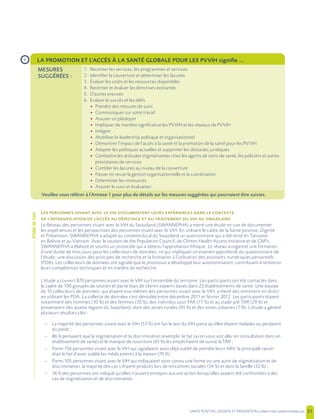 SANTE POSITIVE, DIGNITE ET PREVENTION | 31
L
’ ’
Le Réseau des personnes vivant avec le VIH du Swaziland (SWANNEPHA) a mené une étude en vue de documenter
les expériences et les perspectives des personnes vivant avec le VIH. En utilisant le cadre de la Santé positive, Dignité
et Prévention, SWANNEPHA a adapté au contexte local du Swaziland un questionnaire qui a été testé en Tanzanie,
en Bolivie et au Vietnam. Avec le soutien de the Population Council, de Clinton Health Access Initiative et de GNP+,
SWANNEPHA a élaboré et soumis un protocole qui a obtenu l’approbation éthique. Le réseau a organisé une formation
d’une durée de trois jours pour les collecteurs de données, ce qui impliquait un examen approfondi du questionnaire de
l’étude, une discussion des principes de recherche et la formation à l’utilisation des assistants numériques personnels
(PDA). Les collecteurs de données ont signalé que le processus a développé leur autonomisation, contribuant à renforcer
leurs compétences techniques et en matière de recherche.
L’étude a couvert 870 personnes vivant avec le VIH sur l’ensemble du territoire. Les participants ont été contactés dans
le cadre de 100 groupes de soutien et par le biais de clients experts basés dans 22 établissements de santé. Une équipe
de 10 collecteurs de données, qui étaient eux-mêmes des personnes vivant avec le VIH, a mené des entretiens en direct
en utilisant les PDA. La collecte de données s’est déroulée entre décembre 2011 et février 2012. Les participants étaient
notamment des hommes (30 %) et des femmes (70 %), des individus sous TAR (71 %) et au stade pré-TAR (29 %) et
provenaient des quatre régions du Swaziland, dont des zones rurales (93 %) et des zones urbaines (7 %). L’étude a généré
plusieurs résultats clés :
– La majorité des personnes vivant avec le VIH (53 %) ont fait le test du VIH parce qu’elles étaient malades ou perdaient
du poids ;
– 86 % pensaient que la stigmatisation et la discrimination (exemple, le fait qu’on vous voit aller en consultation dans un
établissement de santé) et le manque de nourriture (43 %) les empêchaient de suivre la TAR ;
– Parmi 156 personnes vivant avec le VIH qui signalaient avoir déjà oublié de prendre leurs ARV, la principale raison
était le fait d’avoir oublié les médicaments à la maison (70 %) ;
– Parmi 105 personnes vivant avec le VIH qui indiquaient avoir connu une forme ou une autre de stigmatisation et de
discrimination, la majorité des cas s’étaient produits lors de rencontres sociales (34 %) et dans la famille (32 %) ;
– 36 % des personnes ont indiqué qu’elles n’avaient entrepris aucune action lorsqu’elles avaient été confrontées à des
cas de stigmatisation et de discrimination.
LA PROMOTION ET L’ACCÈS À LA SANTÉ GLOBALE POUR LES PVVIH signifie ...
MESURES
SUGGÉRÉES :
1. Recenser les services, les programmes et services
2. Identifier la couverture et déterminer les lacunes
3. Évaluer les coûts et les ressources disponibles
4. Recenser et évaluer les directives existantes
5. D’autres preuves
6. Évaluer le succès et les défis
• Prendre des mesures de suivi
• Communiquer sur votre travail
• Assurer un plaidoyer
• Impliquer de manière significative les PVVIH et les réseaux de PVVIH
• Intégrer
• Mobiliser le leadership politique et organisationnel
• Démontrer l’impact de l’accès à la santé et la promotion de la santé pour les PVVIH
• Adapter les politiques actuelles et supprimer les obstacles juridiques
• Combattre les attitudes stigmatisantes chez les agents de soins de santé, les policiers et autres
prestataires de services
• Combler les lacunes au niveau de la couverture
• Passer en revue la gestion organisationnelle et la coordination
• Déterminer les ressources
• Assurer le suivi et évaluation
Veuillez vous référer à l’Annexe 1 pour plus de détails sur les mesures suggérées qui pourraient être suivies.
›
ÉTUDEDECAS