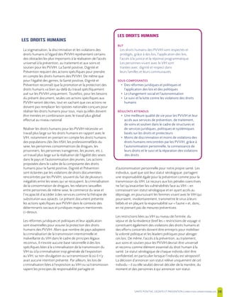 SANTE POSITIVE, DIGNITE ET PREVENTION | 38
LES DROITS HUMAINS
BUT
Les droits humains des PVVIH sont respectés et
protégés, grâce à des lois, l’application des lois,
l’accès à la justice et la réponse programmatique.
Les personnes vivant avec le VIH sont
traitées avec dignité et respect dans
leurs familles et leurs communautés
SOUS-COMPOSANTES
• Des réformes juridiques et politiques et
l’application des lois et des politiques
• Le changement social et l’autonomisation
• Le suivi et la lutte contre les violations des droits
humains
RÉSULTATS ATTENDUS
• Une meilleure qualité de vie pour les PVVIH et leur
accès aux services de prévention, de traitement,
de soins et soutien dans le cadre de structures et
de services juridiques, politiques et systémiques
basés sur les droits et protecteurs
• Moins de discrimination et moins de violations des
droits humains rencontrées par les PVVIH, grâce à
l’autonomisation personnelle, la connaissance de
leurs droits et le suivi et la réparation des violations
des droits
LES DROITS HUMAINS
La stigmatisation, la discrimination et les violations des
droits humains à l’égard des PVVIH représentent certains
des obstacles les plus importants à la réalisation de l’accès
universel à la prévention, au traitement et aux soins et
soutien pour les PVVIH. La Santé positive, Dignité et
Prévention requiert des actions spécifiques pour prendre
en compte les droits humains des PVVIH. De même que
pour l’égalité des genres, la Santé positive, Dignité et
Prévention reconnaît que la promotion et la protection des
droits humains va bien au-delà du travail spécifiquement
axé sur les PVVIH uniquement. Toutefois, pour les besoins
du présent document, seules ces actions spécifiques aux
PVVIH seront décrites, tout en sachant que ces actions ne
doivent pas remplacer les ripostes nationales conçues pour
réaliser les droits humains pour tous, mais qu’elles doivent
être menées en combinaison avec le travail plus global
effectué au niveau national.
Réaliser les droits humains pour les PVVIH nécessite un
travail plus large sur les droits humains en rapport avec le
VIH, notamment en prenant en compte les droits humains
des populations clés (les HSH, les professionnel(le)s du
sexe, les personnes consommatrices de drogues, les
prisonniers, les personnes transgenres, les jeunes, etc.),
un travail plus large sur la réalisation de l’égalité des sexes
dans le pays et l’autonomisation des jeunes. Les actions
proposées dans le cadre de la composante des droits
humains pour la Santé positive, Dignité et Prévention
sont éclairées par les violations de droits documentées
rencontrées par les PVVIH, souvent du fait de plusieurs
inégalités entre les sexes qui se recoupent, la criminalisation
de la consommation de drogues, les relations sexuelles
entre personnes de même sexe, le commerce du sexe et
l’incapacité d’accéder à des services comme la thérapie de
substitution aux opiacés. Le présent document présente
les actions spécifiques aux PVVIH dans le contexte des
déterminants sociaux et juridiques majeurs mentionnés
ci-dessus.
Les réformes juridiques et politiques et leur application
sont essentielles pour assurer la protection des droits
humains des PVVIH. Alors que nombre de pays adoptent
la criminalisation de la transmission intentionnelle et
malveillante du VIH dans le cadre de principes légaux
reconnus, il n’existe aucune base rationnelle à des lois
spécifiques liées à la criminalisation de la transmission du
VIH ou à la criminalisation trop générale de l’exposition
au VIH, sa non-divulgation ou sa transmission là où il n’y
avait aucune intention présente. Par ailleurs, les lois de
criminalisation liées à l’exposition au VIH ou sa transmission
sapent les principes de responsabilité partagée et
d’autonomisation personnelle pour notre propre santé. Les
individus, quel que soit leur statut sérologique, partagent
une responsabilité égale pour la prévention comme pour la
transmission du VIH. Le recours aux lois pénales coercitives
ne fait qu’exacerber les vulnérabilités face au VIH – en
connaissant son statut sérologique et en ayant accès au
dépistage, en poursuivant les femmes vivant avec le VIH qui
pourraient, involontairement, transmettre le virus à leurs
bébés et en plaçant la responsabilité sur « l’autre » et, donc,
en ne prenant pas de mesures préventives.
Les restrictions liées au VIH au niveau de l’entrée, du
séjour et de la résidence (bref les « restrictions de voyage »)
constituent également des violations des droits humains et
des efforts concertés doivent être entrepris pour mobiliser
la volonté politique et les leaders politiques pour abroger
ces lois. De même, l’accès à la prévention, au traitement,
aux soins et soutien pour les PVVIH devrait être universel
et reconnu comme élément essentiel du droit humain à la
santé. Le statut sérologique de chaque individu doit être
confidentiel, en particulier lorsque l’individu est séropositif.
La décision d’annoncer son statut relève uniquement de cet
individu – il ou elle seul(e) devrait décider de la manière, du
moment et des personnes à qui annoncer son statut.