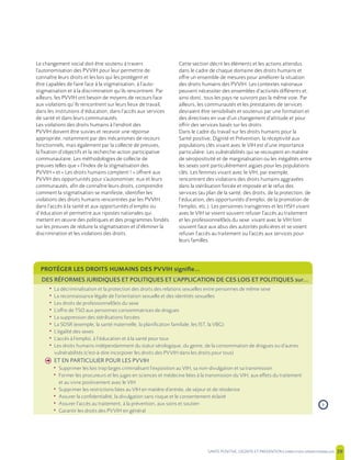 SANTE POSITIVE, DIGNITE ET PREVENTION | 39
Le changement social doit être soutenu à travers
l’autonomisation des PVVIH pour leur permettre de
connaître leurs droits et les lois qui les protègent et
être capables de faire face à la stigmatisation, à l’auto-
stigmatisation et à la discrimination qu’ils rencontrent. Par
ailleurs, les PVVIH ont besoin de moyens de recours face
aux violations qu’ils rencontrent sur leurs lieux de travail,
dans les institutions d’éducation, dans l’accès aux services
de santé et dans leurs communautés.
Les violations des droits humains à l’endroit des
PVVIH doivent être suivies et recevoir une réponse
appropriée, notamment par des mécanismes de recours
fonctionnels, mais également par la collecte de preuves,
la fixation d’objectifs et la recherche-action participative
communautaire. Les méthodologies de collecte de
preuves telles que « l’Index de la stigmatisation des
PVVIH » et « Les droits humains comptent ! » offrent aux
PVVIH des opportunités pour s’autonomiser, eux et leurs
communautés, afin de connaître leurs droits, comprendre
comment la stigmatisation se manifeste, identifier les
violations des droits humains rencontrées par les PVVIH
dans l’accès à la santé et aux opportunités d’emploi ou
d’éducation et permettre aux ripostes nationales qui
mettent en œuvre des politiques et des programmes fondés
sur les preuves de réduire la stigmatisation et d’éliminer la
discrimination et les violations des droits.
Cette section décrit les éléments et les actions attendus
dans le cadre de chaque domaine des droits humains et
offre un ensemble de mesures pour améliorer la situation
des droits humains des PVVIH. Les contextes nationaux
peuvent nécessiter des ensembles d’activités différents et,
ainsi donc, tous les pays ne suivront pas la même voie. Par
ailleurs, les communautés et les prestataires de services
devraient être sensibilisés et soutenus par une formation et
des directives en vue d’un changement d’attitude et pour
offrir des services basés sur les droits.
Dans le cadre du travail sur les droits humains pour la
Santé positive, Dignité et Prévention, la réceptivité aux
populations clés vivant avec le VIH est d’une importance
particulière. Les vulnérabilités qui se recoupent en matière
de séropositivité et de marginalisation ou les inégalités entre
les sexes sont particulièrement aigües pour les populations
clés. Les femmes vivant avec le VIH, par exemple,
rencontrent des violations des droits humains aggravées
dans la stérilisation forcée et imposée et le refus des
services (au plan de la santé, des droits, de la protection, de
l’éducation, des opportunités d’emploi, de la promotion de
l’emploi, etc.). Les personnes transgenres et les HSH vivant
avec le VIH se voient souvent refuser l’accès au traitement
et les professionnel(le)s du sexe vivant avec le VIH font
souvent face aux abus des autorités policières et se voient
refuser l’accès au traitement ou l’accès aux services pour
leurs familles.
PROTÉGER LES DROITS HUMAINS DES PVVIH signifie…
DES RÉFORMES JURIDIQUES ET POLITIQUES ET L’APPLICATION DE CES LOIS ET POLITIQUES sur...
• La décriminalisation et la protection des droits des relations sexuelles entre personnes de même sexe
• La reconnaissance légale de l’orientation sexuelle et des identités sexuelles
• Les droits de professionnel(le)s du sexe
• L’offre de TSO aux personnes consommatrices de drogues
• La suppression des stérilisations forcées
• La SDSR (exemple, la santé maternelle, la planification familiale, les IST, la VBG)
• L’égalité des sexes
• L’accès à l’emploi, à l’éducation et à la santé pour tous
• Les droits humains indépendamment du statut sérologique, du genre, de la consommation de drogues ou d’autres
vulnérabilités (c'est-à-dire incorporer les droits des PVVIH dans les droits pour tous)
h ET EN PARTICULIER POUR LES PVVIH
• Supprimer les lois trop larges criminalisant l’exposition au VIH, sa non-divulgation et sa transmission
• Former les procureurs et les juges en sciences et médecine liées à la transmission du VIH, aux effets du traitement
et au vivre positivement avec le VIH
• Supprimer les restrictions liées au VIH en matière d’entrée, de séjour et de résidence
• Assurer la confidentialité, la divulgation sans risque et le consentement éclairé
• Assurer l’accès au traitement, à la prévention, aux soins et soutien
• Garantir les droits des PVVIH en général
›