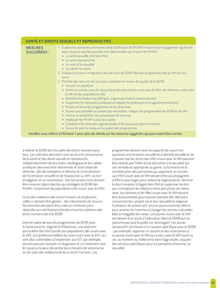 SANTE POSITIVE, DIGNITE ET PREVENTION | 47
à réaliser la SDSR dans le cadre des droits humains pour
tous. Les individus devraient avoir accès à la connaissance
de la santé et des droits sexuels et reproductifs,
indépendamment de leur statut sérologique et les cadres
juridiques devraient être réexaminés et faire l’objet de
réformes, afin de combattre et éliminer la criminalisation
de l’orientation sexuelle et de l’exposition au VIH, sa non-
divulgation et sa transmission. Des lois protectrices doivent
être mises en place (des lois qui protègent la SDSR des
PVVIH, notamment les populations clés vivant avec le VIH).
Là où des violations des droits humains se produisent,
celles-ci doivent être gérées ; des mécanismes de recours
fonctionnels devraient être créés ou renforcés pour
répondre aux stérilisations forcées et autres violations des
droits humains liés à la SDSR.
Dans le cadre de tous les programmes de SDSR pour
la Santé positive, Dignité et Prévention, une attention
particulière doit être portée aux populations clés vivant avec
le VIH. Les professionnel(le)s du sexe vivant avec le VIH, qui
sont plus vulnérables à l’exposition aux IST, par exemple,
doivent pouvoir recevoir un diagnostic et un traitement sans
le risque ou la peur de perdre leurs moyens de subsistance
ou de subir des violations de leurs droits humains. Les
programmes doivent avoir la capacité de couvrir les
questions d’orientation sexuelle et d’identité sexuelle et de
s’assurer que les droits des HSH vivant avec le VIH peuvent
être réalisés par l’offre d’une éducation à la sexualité qui
soit sensible et appropriée au genre. La formation et la
sensibilisation des personnes qui apportent un soutien
aux HSH vivant avec le VIH doivent être accompagnées
d’efforts plus larges pour réduire la stigmatisation, éliminer
la discrimination à l’égard des HSH et supprimer les lois
qui criminalisent les relations entre personnes de même
sexe. Les femmes et les filles vivant avec le VIH doivent
être autonomisées pour pouvoir prendre des décisions
concernant leur propre vie et leur sexualité et négocier
l’utilisation du préservatif, tout en poursuivant les efforts
pour amener les hommes à changer les normes culturelles
liées à l’inégalité des sexes. Les jeunes vivant avec le VIH
ont besoin d’un accès à l’éducation liée à la SDSR qui ne
présume pas que le public est séronégatif. Les jeunes
séropositifs ont besoin d’un soutien spécifique pour la SDSR
; par exemple, apporter un soutien et des orientations à
un jeune vivant avec le VIH qui a vécu avec le VIH toute sa
vie, au moment ou il/elle entre dans l’âge adulte, requiert
des services spécifiques pour lui permettre d’assumer sa
sexualité.
SANTÉ ET DROITS SEXUELS ET REPRODUCTIFS
MESURES
SUGGÉRÉES :
1. Évaluer les domaines prioritaires de la SDSR pour les PVVIH à travers leur engagement significatif
pour s’assurer que les priorités sont déterminées par et pour les PVVIH
• La santé sexuelle et le bien-être
• La santé reproductive
• Le sexe et la sexualité
• Les droits humains
2. Évaluer le niveau d’intégration des services de SDSR dans les programmes liés au VIH et vice-
versa
3. Prendre des mesures de suivi pour améliorer le niveau de qualité de la SDSR
• Assurer un plaidoyer
• Entrer en contact avec le réseau local des personnes vivant avec le VIH, des femmes vivant avec
le VIH et des populations clés
• Mobiliser le leadership politique, organisationnel et communautaire
• Supprimer les obstacles juridiques et adapter les politiques et programmes existants
• Passer en revue les programmes et les directives
• Autant que possible ou autant que nécessaire, intégrer les programmes de SDSR et de VIH
• Former et sensibiliser les prestataires de services
• Impliquer les PVVIH à tous les stades
• Combattre les attitudes stigmatisantes et les pratiques discriminatoires
• Suivre de près le niveau et la qualité des programmes
Veuillez vous référer à l’Annexe 1 pour plus de détails sur les mesures suggérées qui pourraient être suivies.