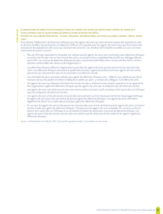 SANTE POSITIVE, DIGNITE ET PREVENTION | 50
’
( 2012)
E : , , / , , , ,
+
Pour éclairer l’élaboration de directives éthiques pour les agents de soins qui interviennent auprès des populations clés
et de leurs familles, les partenaires ont élaboré et diffusé une enquête pour les agents de soins (ceux qui fournissent des
services) et les populations clés (ceux qui reçoivent les services). Les résultats de l’enquête recueillis à ce jour couvrent
notamment les points suivants :
– Plus de 70 % des répondants à l’enquête ont indiqué que les agents de soins sont confrontés à des dilemmes éthiques
au moins une fois par mois en fournissant des soins, un soutien et/ou un plaidoyer liés au VIH aux ménages affectés
par le VIH. Les sources de dilemmes éthiques les plus couramment identifiées sont « la sécurité des clients » et les «
attentes conflictuelles des clients et de l’organisation ».
– Les dilemmes éthiques affectent négativement aussi bien les agents de soins que les personnes qui reçoivent des
soins. Les dilemmes éthiques diminuent la qualité des services, sapent la confiance entre les agents de soins et les
personnes qui reçoivent les soins et occasionnent une détresse morale.
– Les méthodes les plus courantes utilisées pour gérer les dilemmes éthiques sont : réfléchir aux intérêts et aux droits
humains de tous les adultes et enfants impliqués et parler aux pairs, y compris les collègues, la famille et les amis.
– Les agents de soins qui disposent de directives écrites ont plus confiance en leur propre capacité et en la capacité de
leur organisation à gérer les dilemmes éthiques que les agents de soins qui ne disposent pas de directives écrites.
– Les agents de soins sans directives écrites sont moins enclins à convenir qu’ils ont besoin d’en savoir plus sur l’éthique
que ceux disposant de directives écrites.
– Les agents de soins et les personnes recevant des soins pensent qu’il est nécessaire de former davantage à l’éthique
les agents de soins pour leur permettre de pouvoir gérer les dilemmes éthiques. Les agents de soins identifient
également le besoin d’un cadre décisionnel pour gérer les dilemmes éthiques.
– Et, surtout, les agents de soins et les personnes recevant des soins ont le sentiment que les agents de soins ont besoin
de plus d’aide pour gérer les dilemmes éthiques. Presque tous les agents de soins enquêtés ont convenu qu’ils ont
besoin d’en savoir plus sur l’éthique et sur la manière d’utiliser les outils pour une prise de décisions éthique. Les
agents de soins et les personnes recevant des soins disent que les directives écrites aideront les agents à gérer les
dilemmes éthiques.
Source : Kimberley Ibarra et Sally Qi. 2012. Care workers guidance project: Consultation survey results.
ÉTUDEDECAS