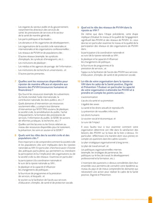  , | 57
- Les organes du secteur public et du gouvernement,
notamment les directeurs des services de
santé, les prestataires de services et le secteur
de la santé de manière générale ;
- Les partis politiques et les leaders ;
- Les donateurs et les organismes de développement ;
- Les organisations de la société civile nationales et
internationales et les organisations confessionnelles ;
- Les réseaux de PVVIH et de populations clés ;
- D’autres réseaux (exemple, les syndicats
d’employés, les syndicats d’enseignants, etc.) ;
- Les institutions de plaidoyer ;
- Les médias et les agences de partage de l’information ;
- Les institutions de recherche et universitaires ; et
- D’autres parties prenantes.
7 Quelles sont les ressources disponibles pour
riposter de manière efficace et répondre aux
besoins des PVVIH (ressources humaines et
financières) ?
- Qui fournit les ressources (exemple, les subventions
du Fonds mondial, l’aide internationale, la
contribution nationale, les dons publics, etc.) ?
- Quels domaines d’intervention ces ressources
soutiennent-elles, y compris tout domaine
d’intervention qui N’EST PAS soutenu (le plaidoyer,
la société civile, la sensibilisation du public, l’achat
d’équipements, la formation des prestataires de
services, l’information du public, la SDSR, les actions
de réformes juridiques, la recherche, etc.) ?
- Quelles sont les lacunes ou les forces relatives au
niveau des ressources disponibles pour le traitement,
la prévention, les soins et soutien et la SDSR ?
8 Quels sont les rôles des la société civile et des
populations clés ?
Il est important ici de comprendre comment la société civile
et les populations clés sont impliquées dans les ripostes
nationalesauVIH.Enparticulier,cherchezàsavoirs’ilexiste
des politiques particulières qui permettent ou interdisent
la participation et/ou l’implication des organisations ou de
la société civile ou des réseaux. Examinez en particulier :
- la participation à la coordination nationale et
le suivi de la riposte nationale au VIH ;
- le plaidoyer et la capacité d’influencer
les changements de politiques ;
- la fourniture de programmes et la prestation
de services, et lesquels ; et
- le soutien ou la facilitation de l’accès aux services
d’éducation, d’emploi, de santé et de protection sociale.
9 Quel est le rôle des réseaux de PVVIH dans la
riposte au VIH ?
De même que dans l’étape précédente, cette étape
implique d’évaluer le niveau et la qualité de l’engagement
significatif des PVVIH et des réseaux de PVVIH. Ici, vous
devriez en particulier examiner le niveau et la qualité de la
participation des réseaux et des organisations de PVVIH
dans :
- la participation à la coordination nationale et
au suivi de la riposte nationale au VIH ;
- le plaidoyer et la capacité d’influencer
les changements de politique ;
- la fourniture de programmes et la
prestation de services ; et
- l’appui ou la facilitation de l’accès des PVVIH aux services
d’éducation, d’emploi, de santé et de protection sociale.
10 Le rôle de votre organisation dans la riposte au
VIH dans le cadre de la Santé positive, Dignité
et Prévention ? Évaluer en particulier la capacité
de votre organisation à atteindre les PVVIH et à
prendre en compte les points suivants :
- L’autonomisation
- L’accès à la santé et sa promotion
- L’égalité des sexes
- La santé et les droits sexuels et reproductifs
- La prévention de nouvelles infections
- Les droits humains
- Le soutien social et économique, et
- Le suivi de l’impact
Il vous faudra tour à tour examiner comment votre
organisation détermine son rôle dans la satisfaction des
besoins des PVVIH sur la base de la liste ci-dessus. En
particulier, réfléchissez à la manière dont vous prenez en
compte ces questions dans les cadres suivants :
- Le plan stratégique organisationnel à long terme ;
- Le plan de travail annuel ; et
- Les politiques organisationnelles internes
(exemple, les stratégies de partenariat, les
politiques sur le lieu de travail, le développement
professionnel et la formation, etc.).
L’inventaire des questions ci-dessus considérées dans leur
ensemble vous permettra de connaître votre épidémie au
niveau du pays et de mieux comprendre les domaines qui
nécessitent une action pour réaliser le cadre de la Santé
positive, Dignité et Prévention.
