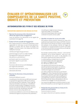  , | 58
AUTONOMISATION DES PVVIH ET DES RÉSEAUX DE PVVIH
PARTICIPATION SIGNIFICATIVE DES RÉSEAUX DE PVVIH
1 Recenser les processus et les mécanismes qui
offrent des opportunités d’engagement
Lister les processus, les mécanismes et les organes de
coordination (voir page 18).
2 Évaluer la forme actuelle de l’engagement
Pour chaque processus et mécanisme spécifiques à votre
organisation ou votre pays ou pour les plus pertinents,
identifiez la manière dont les réseaux de PVVIH sont
engagés. Cherchez à savoir si les réseaux de PVVIH sont
impliqués en tant que :
- membres de l’organe de gouvernance ;
- partenaires égaux et actifs ou simple chambre
d’enregistrement requise pour approuver
des questions ou des décisions ;
- participants ayant voix consultative ou
participants réguliers ou ponctuels ;
- observateurs ;
- fournisseurs des services qui sont développés
par l’organe de coordination ;
- destinataires des informations ; et/ou
- destinataires des fonds.
3 Recenser les directives et documentations
existantes
Examiner les éléments suivants :
- Les politiques et les directives qui définissent pourquoi
et comment les organisations telles que les réseaux
de PVVIH peuvent être impliquées. Il peut s’agir des
directives de CCM (si votre pays est un bénéficiaire
du Fonds mondial), de plans stratégiques nationaux,
de directives opérationnelles des Conseils nationaux
de lutte contre le sida, de politiques nationales
de lutte contre le sida (ou équivalents), etc. ;
- Les directives d’adhésion ou les termes de référence des
membres de l’organe ou du processus de coordination ;
- Les politiques et réglementations étatiques,
organisationnelles ou ministérielles
concernant la participation de la société
civile dans le travail du secteur public.
4 Identifier et évaluer les succès et les défis
De nombreux facteurs peuvent influencer le niveau et la
qualité de la participation des réseaux de PVVIH. Certains
de ces facteurs sont internes aux réseaux, certains relèvent
des pratiques et des politiques internes de l’organe de
coordination ou du gouvernement et d’autres sont basés
sur les facteurs culturels et les facteurs liés aux attitudes de
la communauté dans son ensemble.
Par exemple, examinez la liste ci-dessous – soit en termes
d’existence, soit en termes d’absence – pour voir si ces
points représentent des succès ou des obstacles à la
participation significative des réseaux de PVVIH :
- La volonté politique, le leadership et le soutien
au niveau du pays ou de votre organisation
par rapport à l’engagement des PVVIH et
leur rôle dans la riposte au VIH ;
- Les capacités et les ressources du réseau qui
peuvent permettre la participation aux réunions,
ainsi que la réalisation des tâches assignées aux
membres de l’organe de coordination ;
- Les cadres juridiques qui favorisent ou qui freinent
l’engagement. Ceux-ci peuvent être liés aux réseaux
de PVVIH en particulier ou de façon plus générale à
la participation de la société civile aux politiques et
aux programmes nationaux. Ils peuvent même être
liés à la capacité des réseaux de populations clés à se
constituer et à s’engager en tant que partenaires ;
- Les niveaux de stigmatisation et de discrimination au sein
de la communauté ou au sein de l’organe de coordination.
5 Rechercher des preuves liées au niveau et à la
qualité de la participation
Examiner les points suivants :
- Les rapports d’activité sur la riposte au sida dans
ÉVALUER ET OPÉRATIONNALISER LES
COMPOSANTES DE LA SANTÉ POSITIVE,
DIGNITÉ ET PRÉVENTION
etape
2