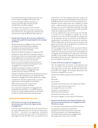  , | 59
le monde provenant de votre gouvernement, ainsi
que les rapports parallèles de la société civile ;
- La Fiche de rapport GIPA de votre pays ou
d’autres pays de la région (voir le site web
de GNP+ pour une liste complète) ;
- Les rapports de votre pays au Fonds mondial ;
- Les rapports des CCM, des conseils nationaux de
lutte contre le sida, des organes de coordination de
la lutte contre le sida du Ministère de la santé, etc.
6 Prendre des mesures de suivi pour améliorer le
niveau et la qualité de la participation des réseaux
de PVVIH
- Plaider auprès de vos collègues et des membres
de l’organe de coordination pour expliquer
l’importance de la participation des réseaux
de PVVIH et les résultats probables ;
- Mobiliser le leadership politique et organisationnel ;
- Impliquer le réseau de PVVIH à toutes les mesures
de suivi pour s’assurer de sa participation significative
et de l’alignement sur les priorités et les besoins
et forces du réseau en termes de capacités ;
- Passer en revue les membres des partenaires et
de la coordination et déterminer les opportunités
d’engagement du réseau des PVVIH ;
- Adapter les politiques actuelles et supprimer
les obstacles juridiques à l’engagement de la
société civile et du réseau des PVVIH ;
- Adapter les directives et les termes de référence existants
pour fournir des orientations sur la manière dont les
partenaires s’engagent de manière significative et égale ;
- Combattre les attitudes stigmatisantes au sein des
organisations et des organes de coordination ;
- Déterminer les ressources requises pour
permettre la participation du réseau ;
- Suivre de près les progrès liés à l’engagement de
l’ensemble des partenaires, y compris le réseau de
PVVIH, en vue de combler les lacunes et de relever
les défis de manière efficiente et dans les temps.
PARTICIPATION SIGNIFICATIVE DES PVVIH
1 Recenser les services, les programmes et
les processus qui offrent des opportunités
d’engagement
Lister les types de programmes et/ou de services fournis
par votre organisation qui sont les plus pertinents pour
les PVVIH – c'est-à-dire, les programmes directement
destinés aux personnes vivant avec le VIH (exemple, le
dépistage et conseil, la PTME, l’accès au traitement et son
observance, le suivi des violations des droits humains, les
programmes permettant de développer les directives pour
la SDSR des PVVIH, les services de soins à domicile, etc.).
Identifier d’autres opportunités pour mobiliser le capital
social – mobiliser les personnes vivant avec le VIH – peut-
être pour des occasions spécifiques (exemple, la Journée
mondiale du sida) ou un programme particulier (exemple,
l’Index de la stigmatisation des PVVIH).
Lister les programmes ou les services qui sont destinés
à d’autres en vue d’améliorer la qualité de vie des
personnes vivant avec le VIH (exemple, les programmes
sur les politiques du lieu de travail en vue de réduire la
stigmatisation et d’améliorer les conditions de travail des
PVVIH, l’élaboration de directives pour la formation des
agents de soins de santé, les programmes de réduction de
la stigmatisation liée au VIH, etc.).
Lister les programmes ou les services qui peuvent réduire
la vulnérabilité au VIH et qui pourraient tirer profit de
l’expérience des personnes vivant avec VIH (exemple, les
campagnes de sensibilisation à la prévention, l’éducation
sexuelle et à la sexualité, l’élaboration de directives pour
la prestation de soins de santé, l’élaboration de directives
pour les soignants à domicile, etc.).
2 Évaluer la forme actuelle de l’engagement
Pour les programmes, les services ou les processus que
vous avez listés comme étant les plus pertinents pour
votre organisation ou votre pays, identifiez la manière dont
les PVVIH sont engagés. Par exemple, déterminez si les
PVVIH sont impliqués en tant que :
- membres de l’organe de gouvernance/coordination ;
- salariés ;
- bénévoles ;
- pairs-aidants ;
- prestataires des services que votre organisation délivre ;
- personnes ayant accès aux services ou
aux programmes que vous offrez ;
- formateurs ou participants ou
bénéficiaires des formations ;
- destinataires de l’information ; et/ou
- fournisseurs réguliers ou ponctuels de l’information.
3 Recenser les directives et la documentation ainsi
que les preuves existantes sur l’engagement des
PVVIH à ce stade
Ici, vous devrez faire attention aux éléments suivants :
- Les politiques et directives qui définissent
pourquoi et comment les personnes vivant avec
le VIH (ou les patients, de manière générale) ou
les membres de la communauté s’engagent dans
des programmes conçus à leur intention ;