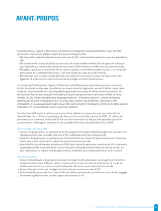 SANTE POSITIVE, DIGNITE ET PREVENTION | 6
La Santé positive, Dignité et Prévention représente un changement fondamental dans la façon dont les
personnes vivant avec le VIH participent à la prise en charge du VIH :
- Elle requiert le leadership des personnes vivant avec le VIH, notamment les personnes issues des populations
clés.
- Elle transforme le concept de l’accès aux services, de simple modèle biomédical à une approche holistique
pour répondre aux besoins des personnes vivant avec le VIH et de leurs familles dans leurs communautés.
- Elle place la personne vivant avec le VIH au centre et prévoit un ensemble complet d’actions – au niveau des
politiques et de la prestation de services – qui tient compte du cadre de vie de l’individu.
- Elle reconnaît qu’il est important de répondre non seulement aux besoins cliniques de la personne mais
également à ses besoins en matière de santé et de protéger ses droits fondamentaux.
Le concept de Santé positive, Dignité et Prévention a été élaboré pour et par des personnes vivant avec
le VIH, à partir de nombreuses consultations au niveau mondial, régional et national. Il définit la prochaine
étape de la lutte contre le VIH, dans laquelle les personnes vivant avec le VIH se situent au centre et les
services sont fournis dans un cadre favorable aux besoins des personnes vivant avec le VIH et de leurs
familles. Au lieu d’être considérées par les programmes de « Prévention positive » comme de simples
bénéficiaires de soins et les porteurs d’un virus qu’il faut contenir, les personnes vivant avec le VIH
embrassent un nouveau paradigme dans lequel elles sont activement impliquées comme partie de la solution
à l’épidémie et non considérées comme partie du problème.
Ces directives définissent les actions qui pourront être réalisées au niveau des pays pour atteindre les
objectifs fixés par la Déclaration politique des Nations-Unies sur le VIH et le sida de 2011 : 15 millions de
personnes sous traitement, réduire de 50 % le taux de transmission du VIH par voie sexuelle et parmi les
consommateurs de drogues, et mettre fin aux nouvelles infections chez les enfants d’ici à 2015.
Zéro nouvelle infection à VIH
- Soutenir les programmes, les politiques et les lois qui génèrent la responsabilité partagée chez tous dans leur
rôle de prévention des nouvelles infections à VIH, indépendamment de la séropositivité
- Supprimer les politiques et les pratiques qui entravent l’accès aux moyens de prévention pour les personnes
vivant avec le VIH, notamment la prévention de la transmission verticale
- Intensifier l’accès au traitement antirétroviral (ARV) pour toutes les personnes vivant avec le VIH, notamment
les populations clés vivant avec le VIH qui sont souvent confrontées aux barrières d’accès aux services les
plus importantes, en utilisant les effets préventifs du traitement sans compromettre leurs droits humains
Zéro discrimination
- Appuyer les politiques et les programmes visant à changer les attitudes basées sur le jugement et à éliminer
les discriminations dans différents cadres, notamment les services de soins de santé, le lieu de travail, les
établissements scolaires, la communauté, les lieux de culte et les services de protection sociale.
- Appuyer les mécanismes qui protègent les droits des personnes vivant avec le VIH.
- Autonomiser les personnes vivant avec le VIH, afin de leur permette de connaître leurs droits et de s’engager
de manière significative dans tous les aspects de la riposte au VIH.
AVANT-PROPOS
