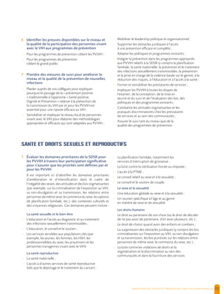  , | 72
6 Identifier les preuves disponibles sur le niveau et
la qualité de la participation des personnes vivant
avec le VIH aux programmes de prévention
- Pour les programmes de prévention ciblant les PVVIH ;
- Pour les programmes de prévention
ciblant le grand public.
7 Prendre des mesures de suivi pour améliorer le
niveau et la qualité de la prévention de nouvelles
infections
- Plaider auprès de vos collègues pour expliquer
pourquoi le passage de la « prévention positive
» traditionnelle à l’approche « Santé positive,
Dignité et Prévention » relative à la prévention de
la transmission du VIH par et pour les PVVIH est
essentiel pour une riposte efficace au VIH ;
- Sensibiliser et impliquer le réseau local de personnes
vivant avec le VIH pour élaborer des méthodologies
appropriées et efficaces qui sont adaptées aux PVVIH ;
- Mobiliser le leadership politique et organisationnel ;
- Supprimer les obstacles juridiques à l’accès
à une prévention efficace et complète ;
- Adapter les politiques et programmes existants ;
- Intégrer la prévention dans les programmes appropriés
aux PVVIH relatifs à la SDSR (y compris la planification
familiale, la santé maternelle, la prévention et le traitement
des infections sexuellement transmissibles, la prévention
et la prise en charge de la violence basée sur le genre), à la
réduction des risques, à l’éducation et à l’accès à la santé ;
- Former et sensibiliser les prestataires de services ;
- Impliquer les PVVIH à toutes les étapes de
l’examen, de la conception, de la mise en
œuvre et du suivi et de l’évaluation des lois, des
politiques et des programmes existants ;
- Combattre les attitudes stigmatisantes et les
pratiques discriminatoires chez les prestataires
de services et au sein des communautés ;
- Assurer le suivi tant du niveau que de la
qualité des programmes de prévention.
SANTE ET DROITS SEXUELS ET REPRODUCTIFS
1 Évaluer les domaines prioritaires de la SDSR pour
les PVVIH à travers leur participation significative
pour s’assurer que les priorités sont définies par et
pour les PVVIH
Il est important ici d’identifier les domaines prioritaires
d’amélioration et d’intensification dans le cadre de
l’inégalité des sexes, des attitudes et des lois stigmatisantes
(par exemple, sur la criminalisation de l’exposition au VIH,
sa non-divulgation et sa transmission, les relations entre
personnesdemêmesexe,lecommercedusexe,lesoptions
de planification familiale, etc.), des contextes culturels et
des croyances religieuses. Ces domaines peuvent inclure :
La santé sexuelle et le bien-être
- L’éducation et l’accès au diagnostic et au traitement
des infections sexuellement transmissibles ;
- L’éducation, le conseil et le soutien ;
- Les services sensibles aux populations clés (par
exemple, les jeunes, les femmes, les HSH, les
professionnel(le)s du sexe, les prisonniers et les
personnes transgenres vivant avec le VIH).
La santé reproductive
- La santé maternelle ;
- L’accès à d’autres services de santé reproductive
(tels que le dépistage et le traitement du cancer) ;
- La planification familiale, notamment les
services d’interruption de grossesse ;
- La lutte contre la stérilisation forcée ou imposée ;
- L’accès à la PTME ;
- Le conseil relatif au sexe et à la sexualité ;
- Le conseil et le soutien de couple.
Le sexe et la sexualité
- Une éducation globale au sexe et à la sexualité ;
- Un soutien spécifique à l’âge et au genre
en matière de sexe et de sexualité.
Les droits humains
- Le droit au partenaire de son choix (ou le droit de décider
de ne pas avoir de partenaire, d’en avoir plusieurs, etc.) ;
- Le droit de choisir quand avoir des enfants et combien ;
- La suppression des obstacles juridiques (y compris les lois
criminalisantes sur l’exposition au VIH, sa non-divulgation
et sa transmission, les lois punitives sur les relations entre
personnes de même sexe, le commerce du sexe, etc.) ;
- La lutte contre les violations de droits et la
stigmatisation et la discrimination au sein des
communautés et dans la fourniture des services.