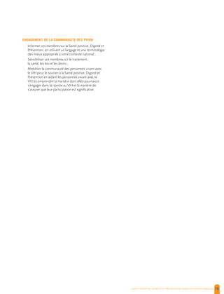 , | 78
ENGAGEMENT DE LA COMMUNAUTE DES PVVIH
- Informer vos membres sur la Santé positive, Dignité et
Prévention, en utilisant un langage et une terminologie
des mieux appropriés à votre contexte national ;
- Sensibiliser vos membres sur le traitement,
la santé, les lois et les droits ;
- Mobiliser la communauté des personnes vivant avec
le VIH pour le soutien à la Santé positive, Dignité et
Prévention en aidant les personnes vivant avec le
VIH à comprendre la manière dont elles pourraient
s’engager dans la riposte au VIH et la manière de
s’assurer que leur participation est significative.