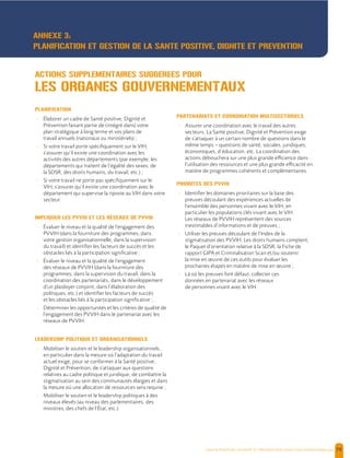  , | 79
PLANIFICATION
- Élaborer un cadre de Santé positive, Dignité et
Prévention faisant partie de (intégré dans) votre
plan stratégique à long terme et vos plans de
travail annuels (nationaux ou ministériels) ;
- Si votre travail porte spécifiquement sur le VIH,
s’assurer qu’il existe une coordination avec les
activités des autres départements (par exemple, les
départements qui traitent de l’égalité des sexes, de
la SDSR, des droits humains, du travail, etc.) ;
- Si votre travail ne porte pas spécifiquement sur le
VIH, s’assurer qu’il existe une coordination avec le
département qui supervise la riposte au VIH dans votre
secteur.
IMPLIQUER LES PVVIH ET LES RÉSEAUX DE PVVIH
- Évaluer le niveau et la qualité de l’engagement des
PVVIH (dans la fourniture des programmes, dans
votre gestion organisationnelle, dans la supervision
du travail) et identifier les facteurs de succès et les
obstacles liés à la participation significative ;
- Évaluer le niveau et la qualité de l’engagement
des réseaux de PVVIH (dans la fourniture des
programmes, dans la supervision du travail, dans la
coordination des partenariats, dans le développement
d’un plaidoyer conjoint, dans l’élaboration des
politiques, etc.) et identifier les facteurs de succès
et les obstacles liés à la participation significative ;
- Déterminer les opportunités et les critères de qualité de
l’engagement des PVVIH dans le partenariat avec les
réseaux de PVVIH.
LEADERSHIP POLITIQUE ET ORGANISATIONNELS
- Mobiliser le soutien et le leadership organisationnels,
en particulier dans la mesure où l’adaptation du travail
actuel exige, pour se conformer à la Santé positive,
Dignité et Prévention, de s’attaquer aux questions
relatives au cadre politique et juridique, de combattre la
stigmatisation au sein des communautés élargies et dans
la mesure où une allocation de ressources sera requise ;
- Mobiliser le soutien et le leadership politiques à des
niveaux élevés (au niveau des parlementaires, des
ministres, des chefs de l’État, etc.).
PARTENARIATS ET COORDINATION MULTISECTORIELS
- Assurer une coordination avec le travail des autres
secteurs. La Santé positive, Dignité et Prévention exige
de s’attaquer à un certain nombre de questions dans le
même temps – questions de santé, sociales, juridiques,
économiques, d’éducation, etc. La coordination des
actions débouchera sur une plus grande efficience dans
l’utilisation des ressources et une plus grande efficacité en
matière de programmes cohérents et complémentaires.
PRIORITES DES PVVIH
- Identifier les domaines prioritaires sur la base des
preuves découlant des expériences actuelles de
l’ensemble des personnes vivant avec le VIH, en
particulier les populations clés vivant avec le VIH.
Les réseaux de PVVIH représentent des sources
inestimables d’informations et de preuves ;
- Utiliser les preuves découlant de l’Index de la
stigmatisation des PVVIH, Les droits humains comptent,
le Paquet d’orientation relative à la SDSR, la Fiche de
rapport GIPA et Criminalisation Scan et/ou soutenir
la mise en œuvre de ces outils pour évaluer les
prochaines étapes en matière de mise en œuvre ;
- Là où les preuves font défaut, collecter ces
données en partenariat avec les réseaux
de personnes vivant avec le VIH.
ACTIONS SUPPLEMENTAIRES SUGGEREES POUR
LES ORGANES GOUVERNEMENTAUX
ANNEXE 3:
PLANIFICATION ET GESTION DE LA SANTE POSITIVE, DIGNITE ET PREVENTION