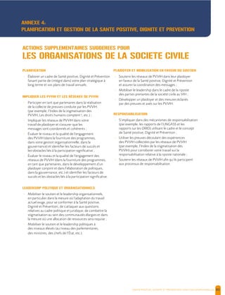  , | 80
PLANIFICATION
- Élaborer un cadre de Santé positive, Dignité et Prévention
faisant partie de (intégré dans) votre plan stratégique à
long terme et vos plans de travail annuels.
IMPLIQUER LES PVVIH ET LES RÉSEAUX DE PVVIH
- Participer en tant que partenaires dans la réalisation
de la collecte de preuves conduite par les PVVIH
(par exemple, l’Index de la stigmatisation des
PVVIH, Les droits humains comptent !, etc.) ;
- Impliquer les réseaux de PVVIH dans votre
travail de plaidoyer et s’assurer que les
messages sont coordonnés et cohérents ;
- Évaluer le niveau et la qualité de l’engagement
des PVVIH (dans la fourniture des programmes,
dans votre gestion organisationnelle, dans la
gouvernance) et identifier les facteurs de succès et
les obstacles liés à la participation significative ;
- Évaluer le niveau et la qualité de l’engagement des
réseaux de PVVIH (dans la fourniture des programmes,
en tant que partenaires, dans le développement d’un
plaidoyer conjoint et dans l’élaboration de politiques,
dans la gouvernance, etc.) et identifier les facteurs de
succès et les obstacles liés à la participation significative.
LEADERSHIP POLITIQUE ET ORGANISATIONNELS
- Mobiliser le soutien et le leadership organisationnels,
en particulier dans la mesure où l’adaptation du travail
actuel exige, pour se conformer à la Santé positive,
Dignité et Prévention, de s’attaquer aux questions
relatives au cadre politique et juridique, de combattre la
stigmatisation au sein des communautés élargies et dans
la mesure où une allocation de ressources sera requise ;
- Mobiliser le soutien et le leadership politiques à
des niveaux élevés (au niveau des parlementaires,
des ministres, des chefs de l’État, etc.).
PLAIDOYER ET MOBILISATION EN FAVEUR DU SOUTIEN
- Soutenir les réseaux de PVVIH dans leur plaidoyer
en faveur de la Santé positive, Dignité et Prévention
et assurer la coordination des messages ;
- Mobiliser le leadership dans le cadre de la riposte
des parties prenantes de la société civile au VIH ;
- Développer un plaidoyer et des mesures éclairés
par des preuves et axés sur les PVVIH.
RESPONSABILISATION
- S’impliquer dans des mécanismes de responsabilisation
(par exemple, les rapports de l’UNGASS et les
rapports sur les OMD) utilisant le cadre et le concept
de Santé positive, Dignité et Prévention ;
- Utiliser les preuves découlant des expériences
des PVVIH collectées par les réseaux de PVVIH
(par exemple, l’Index de la stigmatisation des
PVVIH) pour corroborer votre travail sur la
responsabilisation relative à la riposte nationale ;
- Soutenir les réseaux de PVVIH afin qu’ils participent
aux processus de responsabilisation.
ACTIONS SUPPLEMENTAIRES SUGGEREES POUR
LES ORGANISATIONS DE LA SOCIETE CIVILE
ANNEXE 4:
PLANIFICATION ET GESTION DE LA SANTE POSITIVE, DIGNITE ET PREVENTION