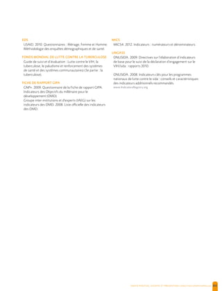  , | 84
EDS
USAID. 2010. Questionnaires : Ménage, Femme et Homme.
Méthodologie des enquêtes démographiques et de santé.
FONDS MONDIAL DE LUTTE CONTRE LA TUBERCULOSE
Guide de suivi et d’évaluation : Lutte contre le VIH, la
tuberculose, le paludisme et renforcement des systèmes
de santé et des systèmes communautaires) (3e partie : la
tuberculose).
FICHE DE RAPPORT GIPA
GNP+. 2009. Questionnaire de la Fiche de rapport GIPA.
Indicateurs des Objectifs du millénaire pour le
développement (OMD)
Groupe inter-institutions et d'experts (IAEG) sur les
indicateurs des OMD. 2008. Liste officielle des indicateurs
des OMD.
MICS
MICS4. 2012. Indicateurs : numérateurs et dénominateurs.
UNGASS
ONUSIDA. 2009. Directives sur l’élaboration d’indicateurs
de base pour le suivi de la déclaration d’engagement sur le
VIH/sida : rapports 2010.
ONUSIDA. 2008. Indicateurs clés pour les programmes
nationaux de lutte contre le sida : conseils et caractéristiques
des indicateurs additionnels recommandés.
www.IndicatorsRegistry.org