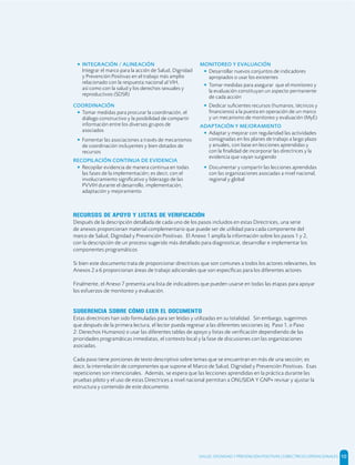 • INTEGRACIÓN / ALINEACIÓN
Integrar el marco para la acción de Salud, Dignidad
y Prevención Positivas en el trabajo más amplio
relacionado con la respuesta nacional al VIH,
así como con la salud y los derechos sexuales y
reproductivos (SDSR)
COORDINACIÓN
• Tomar medidas para procurar la coordinación, el
diálogo constructivo y la posibilidad de compartir
información entre los diversos grupos de
asociados
• Fomentar las asociaciones a través de mecanismos
de coordinación incluyentes y bien dotados de
recursos
RECOPILACIÓN CONTINUA DE EVIDENCIA
• Recopilar evidencia de manera continua en todas
las fases de la implementación; es decir, con el
involucramiento signiﬁcativo y liderazgo de las
PVVIH durante el desarrollo, implementación,
adaptación y mejoramiento
MONITOREO Y EVALUACIÓN
• Desarrollar nuevos conjuntos de indicadores
apropiados o usar los existentes
• Tomar medidas para asegurar que el monitoreo y
la evaluación constituyan un aspecto permanente
de cada acción
• Dedicar suﬁcientes recursos (humanos, técnicos y
ﬁnancieros) a la puesta en operación de un marco
y un mecanismo de monitoreo y evaluación (MyE)
ADAPTACIÓN Y MEJORAMIENTO
• Adaptar y mejorar con regularidad las actividades
consignadas en los planes de trabajo a largo plazo
y anuales, con base en lecciones aprendidas y
con la ﬁnalidad de incorporar las directrices y la
evidencia que vayan surgiendo
• Documentar y compartir las lecciones aprendidas
con las organizaciones asociadas a nivel nacional,
regional y global
RECURSOS DE APOYO Y LISTAS DE VERIFICACIÓN
Después de la descripción detallada de cada uno de los pasos incluidos en estas Directrices, una serie
de anexos proporcionan material complementario que puede ser de utilidad para cada componente del
marco de Salud, Dignidad y Prevención Positivas. El Anexo 1 amplía la información sobre los pasos 1 y 2,
con la descripción de un proceso sugerido más detallado para diagnosticar, desarrollar e implementar los
componentes programáticos
Si bien este documento trata de proporcionar directrices que son comunes a todos los actores relevantes, los
Anexos 2 a 6 proporcionan áreas de trabajo adicionales que son especíﬁcas para los diferentes actores.
Finalmente, el Anexo 7 presenta una lista de indicadores que pueden usarse en todas las etapas para apoyar
los esfuerzos de monitoreo y evaluación.
SUGERENCIA SOBRE CÓMO LEER EL DOCUMENTO
Estas directrices han sido formuladas para ser leídas y utilizadas en su totalidad. Sin embargo, sugerimos
que después de la primera lectura, el lector pueda regresar a las diferentes secciones (ej. Paso 1, o Paso
2: Derechos Humanos) o usar las diferentes tablas de apoyo y listas de veriﬁcación dependiendo de las
prioridades programáticas inmediatas, el contexto local y la fase de discusiones con las organizaciones
asociadas.
Cada paso tiene porciones de texto descriptivo sobre temas que se encuentran en más de una sección; es
decir, la interrelación de componentes que supone el Marco de Salud, Dignidad y Prevención Positivas. Esas
repeticiones son intencionales. Además, se espera que las lecciones aprendidas en la práctica durante las
pruebas piloto y el uso de estas Directrices a nivel nacional permitan a ONUSIDA Y GNP+ revisar y ajustar la
estructura y contenido de este documento.
SALUD, DIGNIDAD Y PREVENCIÓN POSITIVAS | DIRECTRICES OPERACIONALES 10
 