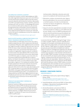 SALUD, DIGNIDAD Y PREVENCIÓN POSITIVAS | DIRECTRICES OPERACIONALES 100
   ¡!
Los derechos humanos ¡cuentan! (desarrollado por GNP+
y las redes regionales de personas que viven con el VIH) es
una herramienta para recopilar evidencia que documenta
casos de violaciones de los derechos humanos relacionados
con el VIH, que experimentan mujeres, hombres y personas
excluidas que viven con el VIH. La metodología documenta
las circunstancias detrás de las violaciones y las acciones
de seguimiento para confrontarlas o buscar la reparación
del daño. Su propósito general es disminuir el número de
estas violaciones de los derechos humanos por medio del
uso de información compilada para orientar las campañas de
incidencia política.
http://www.gnpplus.net/evidence/human-rights-count/
       
      
La base de datos mundial sobre restricciones a los viajes y
residencia especíﬁcas por el VIH, proporciona información
actualizada de 196 países sobre reglamentaciones existentes
que niegan la entrada o residencia a personas que viven con
el VIH con base en leyes nacionales relevantes. Las bases
de datos sirven como una fuente de información que se
actualiza con regularidad; mapea la evolución mundial de
las restricciones a los viajes debido al VIH; funciona como
mecanismo de monitoreo de las restricciones relacionadas
con el VIH a los viajes y su impacto; y que sirve como una
herramienta públicamente disponible para incidencia
política, formulación de políticas e iniciativas internacionales
de rendición de cuentas, así como referencia para viajes
personales y migración. En la medida de lo posible, la base
de datos proporciona información sobre los mecanismos
usados en la práctica para apoyar la implementación y
aplicación de las restricciones a los viajes relacionadas con el
VIH. La base de datos es una iniciativa de Deutsche AIDS-
Hilfe (DAH), el European AIDS Treatment Group (EATG) y
la International AIDS Society (IAS), y se fundamente en el
trabajo preliminar de DAH sobre reglamentación de viaje y
entrada para personas que viven con el VIH y es sucesora de
la información anterior provista en el sitio web de EATG.
www.hivtravel.org
     
 ()
Puesto en marcha en 2005 por la International Treatment
Preparedness Coalition (ITPC) [Coalición Internacional
de Preparación para el Tratamiento], el TMAP identiﬁca
barreras e instituciones globales responsables de realizar
mejores esfuerzos. El TMAP utiliza la estructura local
/ regional / mundial de ITPC para iniciar el monitoreo e
incidencia política para:
• Pedir cuentas a gobiernos, organizaciones
multinacionales y bilaterales y donantes acerca del
avance en la ampliación del tratamiento para el VIH;
• Monitorear y analizar críticamente los retos, logros y
lecciones aprendidas en los servicios de tratamiento
a nivel de los países y formular recomendaciones
concretas de mejoras a los gobiernos, instituciones
internacionales y donantes; y
• Apoyar la creciente capacidad de la sociedad civil como
monitores basados en evidencia y como defensores de
la causa. Desde su inicio, el TMAP ha producido ocho
informes identiﬁcando barreras para la ampliación de
programas de calidad y para hacer recomendaciones
concretas a los gobiernos y agencias globales.
La serie de informes de TMAP 'Missing the Target' ofrece
un análisis completo, objetivo y práctico realizado por la
sociedad civil, los propios consumidores de servicios de
salud, sobre temas relacionados con la provisión de servicios
de VIH. Además, TMAP apoya a sus equipos individuales
por país para que emprendan actividades de incidencia
política con base en investigaciones especíﬁcas de cada país
y hallazgos de encuestas, con el propósito de mejorar y dar
sustento a las respuestas a nivel nacional e internacional. A
partir de 2008, TMAP ha también contribuido a la prestación
de servicios de VIH y de salud en países de bajos y medianos
ingresos, mediante la provisión de asesoramiento 'sur-sur'
y fortalecimiento de capacidades. Además, el Proyecto de
Monitoreo de Mecanismos de Coordinación de País (MCP)
del Fondo Mundial que conduce TMAP, analiza si (y cómo)
los representantes de la sociedad civil usan sus posiciones
en los CCM para tener un impacto directo en hacer que los
programas del Fondo Mundial sean más exitosos.
www.itpcglobal.org
RECURSOS Y ORIENTACIÓN TEMÁTICA

▸ GGIPA Report Card country reports (Kenya, Nigeria,
Zambia, 2010)
http://www.gnpplus.net/evidence/gipa-report-card/
empowerment-of-people-living-with-hiv-a-their-networks
▸ Fondo Mundial de Lucha Contra el SIDA, la Tuberculosis
y la Malaria - Mecanismos Coordinadores de País
http://www.theglobalfund.org/es/ccm/
▸ GFondo Mundial de Lucha Contra el SIDA, la
Tuberculosis y la Malaria. 2010. Marco para el
Fortalecimiento de los Sistemas Comunitarios (Mayo de
2010)
http://www.theglobalfund.org/documents/civil_society/
CivilSociety_CommunitySystemsStrengthening_Framework_
esaspx?id=5485
 