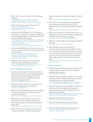 SALUD, DIGNIDAD Y PREVENCIÓN POSITIVAS | DIRECTRICES OPERACIONALES 101
▸ GNP+. 2011. I am one of 7 million – YPLHIV advocacy
messages.
http://www.gnpplus.net/?s=YPLHIV+advocacy+m
essagesof-people-living-with-hiv-a-their-networks/
item/99-i-am-one-of-7-million-yplhiv-advocacy-messages
▸ GNP+ 2011. Resumen: ¿Qué es el Programa Y +?
http://www.yplusleadership.org/
http://www.k4health.org/sites/default/ﬁles/
GNPPlusYPlusProgram.pdf
▸ International HIV/AIDS Alliance. 2011. Renewing our
commitment to putting GIPA into practice: Insights from
the Africa Regional Programme GIPA Workshop, 6-9 de
diciembre de 2010, Dakar, Senega
http://www.gnpplus.net/en/programmes/empowerment/gipa-
report-card/1699-gnp-and-alliance-gipa-workshop-renewing-
the-commitment-to-gipa
http://www.gnpplus.net/resources/
renewing-our-commitment-to-putting-gipa-into-practice/
▸ International HIV/AIDS Alliance. 2010. Guía de buenas
prácticas. Mayor participación de las personas que viven
con el VIH (GIPA)
http://www.gnpplus.net/resources/good-practice-
guide-greater-involvement-of-people-living-with-
hiv-gipa/of-people-living-with-hiv-a-their-networks/
item/47-good-practice-guide
▸ ONUSIDA. 2011. Supporting community-based
responses to AIDS, tuberculosis and malaria
http://www.theglobalfund.org/documents/civil_society/
CivilSociety_UNAIDSCSSGuidance_Tool_en/
     
▸ Global Fund to Fight AIDS, Tuberculosis and Malaria –
Pharmaceutical Procurement and Supply Management
(Procurement and Supply Management; Quality
Assurance Policies; Price and Quality Reporting;
Procurement Support Services)
http://www.theglobalfund.org/en/procurement/
▸ ONUSIDA. 2010. Treatment 2.0 - Is this the future of
treatment? UNAIDS Outlook, Julio de 2010.
http://data.unaids.org/pub/
▸ OMS. 2011. Adapting WHO Normative HIV Guidelines
for National Programmes: Essential principles and
processes (Julio de 2011)
http://www.who.int/hiv/pub/who_normative/en/index.html
▸ OMS. 2010. Guía de tratamiento antirretroviral de
la infección por el VIH en adultos y adolescentes
Recomendaciones para un enfoque de salud pública:
Edición 2010
http://www.who.int/hiv/pub/arv/adult2010/es/index.html
▸ OMS. 2010. Antiretroviral therapy for HIV infection
in infants and children: Towards Universal Access,
Recommendations for a public health approach (Revisión
2010)
http://www.who.int/hiv/pub/paediatric/infants2010/en/
▸ OMS. 2010. Antiretroviral drugs for treating pregnant
women and preventing HIV infection on infants:
Recommendations for a public health approach (Revisión
2010)
http://www.who.int/hiv/pub/mtct/antiretroviral2010/en/
▸ OMS. 2011. Guidelines for intensiﬁed tuberculosis case-
ﬁnding and isoniazid preventive therapy for people living
with HIV in resource-constrained settings.
http://www.who.int/hiv/pub/tb/9789241500708/en/
▸ OMS. 2011. Global Health Sector Strategy on HIV/AIDS
2011-2015.
http://www.who.int/hiv/pub/hiv_strategy/en/
▸ OMS, ONUSIDA, Deutsche Gesellschaft für
Internationale Zusammenarbeit (GIZ), MSMGF, PNUD.
2011. Prevención y tratamiento de la infección por el VIH
y otras infecciones de transmisión sexual entre hombres
que tienen sexo con hombres y personas transgénero
Recomendaciones para un enfoque de salud pública
(2011)
http://www.who.int/hiv/pub/guidelines/msm_guidelines2011/
es/index.html/en/
  
▸ ATHENA Network, AIDS Legal Network, ARASA. 2009.
10 Razones por las que la criminalización del VIH es
perjudicial para las mujeres
http://www.athenanetwork.org/
▸ Fondo Mundial de Lucha Contra el SIDA, la Tuberculosis
y la Malaria. 2009. The Global Fund Strategy in Relation
to Sexual Orientation and Gender Identities.
http://www.theglobalfund.org/documents/core/strategies/
Core_SexualOrientationAndGenderIdentities_Strategy_en/
▸ Fondo Mundial de Lucha Contra el SIDA, la Tuberculosis
y la Malaria. 2010. The Global Fund Strategy, HIV
and Sexual Orientation and Gender Identities (Third
Replenishment 2011-2013).
http://www.theglobalfund.org/documents/replenishment/2010/
Replenishment_2010HagueSOGIStrategy_Update_en/
▸ Engenderhealth, USA. Varias herramientas:
http://www.engenderhealth.org/pubs/gender/
▸ Instituto Promundo, Brazil. Varias herramientas:
http://www.promundo.org.br/en/publications-for-youth/
▸ Stop AIDS Now!, Netherlands: Varias herramientas
http://www.stopaidsnow.org/downloads_category/
recent_san_products_gender
 
