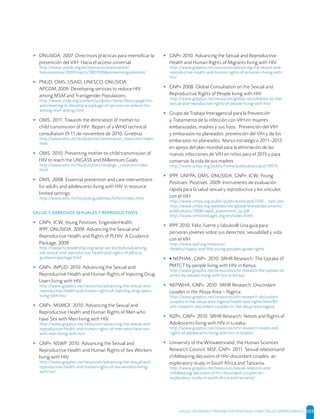 SALUD, DIGNIDAD Y PREVENCIÓN POSITIVAS | DIRECTRICES OPERACIONALES 103
▸ ONUSIDA. 2007. Directrices prácticas para intensiﬁcar la
prevención del VIH: Hacia el acceso universal
http://www.unaids.org/es/resources/presscentre/
featurestories/2007/march/20070306preventionguidelines/
▸ PNUD, OMS, USAID, UNESCO, ONUSIDA,
APCOM.2009. Developing services to reduce HIV
among MSM and Transgender Populations.
http://www.undp.org/content/undp/en/home/librarypage/hiv-
aids/meeting-to-develop-a-package-of-services-to-reduce-hiv-
among-msm-and-tg.html
▸ OMS. 2011. Towards the elimination of mother-to-
child transmission of HIV: Report of a WHO technical
consultation (9-11 de noviembre de 2010, Ginebra)
http://www.who.int/hiv/pub/mtct/elimination_report/en/index.
html
▸ OMS. 2010. Preventing mother-to-child transmission of
HIV to reach the UNGASS and Millennium Goals.
http://www.who.int/hiv/pub/mtct/strategic_vision/en/index.
html
▸ OMS. 2008. Essential prevention and care interventions
for adults and adolescents living with HIV in resource
limited settings.
http://www.who.int/hiv/pub/guidelines/EP/en/index.html
     
▸ GNP+, ICW, Young Positives, EngenderHealth,
IPPF, ONUSIDA. 2009. Advancing the Sexual and
Reproductive Health and Rights of PLHIV. A Guidance
Package, 2009.
http://www.hivleadership.org/what-we-do/tools/advancing-
the-sexual-and-reproductive-health-and-rights-of-plhiv-a-
guidance-package.html
▸ GNP+, INPUD. 2010. Advancing the Sexual and
Reproductive Health and Human Rights of Injecting Drug
Users living with HIV.
http://www.gnpplus.net/resources/advancing-the-sexual-and-
reproductive-health-and-human-rights-of-injecting-drug-users-
living-with-hiv/
▸ GNP+, MSMGF. 2010. Advancing the Sexual and
Reproductive Health and Human Rights of Men who
have Sex with Men living with HIV.
http://www.gnpplus.net/resources/advancing-the-sexual-and-
reproductive-health-and-human-rights-of-men-who-have-sex-
with-men-living-with-hiv/
▸ GNP+, NSWP. 2010. Advancing the Sexual and
Reproductive Health and Human Rights of Sex Workers
living with HIV.
http://www.gnpplus.net/resources/advancing-the-sexual-and-
reproductive-health-and-human-rights-of-sex-workers-living-
with-hiv/
▸ GNP+ 2010. Advancing the Sexual and Reproductive
Health and Human Rights of Migrants living with HIV.
http://www.gnpplus.net/resources/advancing-the-sexual-and-
reproductive-health-and-human-rights-of-prisoners-living-with-
hiv/
▸ GNP+ 2008. Global Consultation on the Sexual and
Reproductive Rights of People living with HIV.
http://www.gnpplus.net/resources/global-consultation-on-the-
sexual-and-repoductive-rights-of-people-living-with-hiv/
▸ Grupo de Trabajo Interagencial para la Prevención
y Tratamiento de la infección con VIH en mujeres
embarazadas, madres y sus hijos. Prevención del VIH
y embarazos no planeados: prevención del VIH y de los
embarazos no planeados: Marco estratégico 2011–2015
en apoyo del plan mundial para la eliminación de las
nuevas infecciones de VIH en niños para el 2015 y para
conservar la vida de sus madres
http://www.unfpa.org/public/home/publications/pid/10575
▸ IPPF, UNFPA, OMS, ONUSIDA, GNP+, ICW, Young
Positives. Positives. 2009. Instrumento de evaluación
rápida para la salud sexual y reproductiva y los vínculos
con el VIH
http://www.unfpa.org/public/publications/pid/1350 (see also
http://www.unfpa.org/webdav/site/global/shared/documents/
publications/2008/rapid_assessment_sp.pdf
http://www.srhhivlinkages.org/en/index.html)
▸ IPPF 2010. Feliz, fuerte y fabulos@ Una guía para
personas jóvenes sobre sus derechos, sexualidad y vida
con el VIH
http://www.ippf.org/resource/
Healthy-Happy-and-Hot-young-peoples-guide-rights
▸ ▸ NEPHAK, GNP+. 2010. SRHR Research: The Uptake of
PMTCT by people living with HIV in Kenya.
http://www.gnpplus.net/resources/srhr-research-the-uptake-of-
pmtct-by-people-living-with-hiv-in-kenya/
▸ NEPWHA, GNP+. 2010. SRHR Research: Discordant
couples in the Abuja Area – Nigeria.
http://www.gnpplus.net/resources/srhr-research-discordant-
couples-in-the-abuja-area-nigeria/health-and-rights/item/83-
srhr-research-discordant-couples-in- the-abuja-area-nigeria
▸ NZP+, GNP+. 2010. SRHR Research: Needs and Rights of
Adolescents living with HIV in Lusaka.
http://www.gnpplus.net/resources/srhr-research-needs-and-
rights-of-adolescents-living-with-hiv-in-lusaka/
▸ University of the Witwatersrand, the Human Sciences
Research Council, MSF, GNP+. 2011. Sexual relationsand
childbearing decisions of HIV-discordant couples: an
exploratory study in South Africa and Tanzania.
http://www.gnpplus.net/resources/sexual-relations-and-
childbearing-decisions-of-hiv-discordant-couples-an-
exploratory-study-in-south-africa-and-tanzania/
 