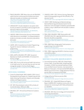 SALUD, DIGNIDAD Y PREVENCIÓN POSITIVAS | DIRECTRICES OPERACIONALES 104
▸ PNUD, ONUSIDA. 2009. Marco de acción de ONUSIDA
sobre el acceso universal para los hombres que tienen
relaciones sexuales con hombres y los transexuales
http://data.unaids.org/pub/Report/2009/
jc1720_action_framework_msm_en.pdf
http://www.unaids.org/en/resources/presscentre/
featurestories/2009/may/20090515actionframework/
▸ UNESCO 2011. Estudio realizado en seis países sobre
el costo y la relación costo/eﬁcacia de los programas de
educación relativa a la sexualidad
http://portal.unesco.org/en/ev.php-URL_ID=48444&URL_
DO=DO_TOPIC&URL_SECTION=201.html
▸ UNESCO. 2009. Orientaciones técnicas internacionales
sobre educación en sexualidad: Un enfoque basado en
evidencia orientado a escuelas, docentes y educadores
de la salud
http://www.unesco.org/new/es/hiv-and-aids/
our-priorities-in-hiv/sexuality-education/
▸ UNFPA. 2010. Comprehensive Condom Programming:
A guide for resource mobilisation and country
programming.
http://www.unfpa.org/public/cache/oﬀonce/home/
publications/pid/8017;jsessionid=AE60939940CBD091206440A
63F35BD68.jahia01
▸ OMS, UNFPA, ONUSIDA, IPPF. 2005. Sexual and
Reproductive Health and HIV/AIDS. A Framework for
Priority Linkages.
http://www.unfpa.org/public/pid/1328
▸ OMS. 2010. Priority HIV and sexual health interventions
in the health sector for men who have sex with men and
transgender people in the Asia-Paciﬁc Region.
http://www.wpro.who.int/publications/PUB_9789290614630/
en/index.html
   
▸ Center for Global Health, WFP, UNAIDS. 2010. Cost of
Providing Nutritional Support for: People living with HIV,
Adults receiving TB treatment, Orphans and vulnerable
children and Pregnant women.
http://data.unaids.org/pub/BaseDocument/2010/20100506_
cost_nutritional_support_en.pdf
▸ OIT. 2010. Recomendación sobre el VIH y el sida y el
mundo del trabajo, 2010 (núm.200)
http://www.ilo.org/aids/WCMS_142706/lang--en/index.htm
▸ ONUSIDA. 2011. HIV and Social Protection Guidance
Note.
http://www.iattcaba.org/c/document_library/
get_ﬁle?uuid=823521bc-67bd-4c9f-8912-
cd05b372f53c&groupId=220781
▸ UNESCO y GNP+. 2012. Positive Learning: Meeting the
needs of young people living with HIV (YPLHIV) in the
education sector.
http://unesdoc.unesco.org/images/0021/002164/216485e.pdf
▸ UNICEF. 2009. Developing and Operationalizing a
National Monitoring and Evaluation System for the
Protection, Care and Support of Orphans and Vulnerable
Children Living in a World with HIV and AIDS: Guidance
Document.
www.unicef.org/aids/ﬁles/
OVC_MandE_Guidance_FINAL_v3.pdf
▸ PMA, OMS, ONUSIDA. 2008. Nueva política del
ONUSIDA sobre VIH, seguridad alimentaria y nutrición
Resumen de políticas expandido.
http://www.unaids.org/en/resources/presscentre/
featurestories/2008/may/20080521newunaidspolicyhivfoodse
curitynutr/
▸ PMA. 2008. Ration design guide: Food assistance
programming in the context of HIV.
http://www.wfp.org/content/
food-assistance-programming-context-hiv-ration-design-guide
▸ PMA. 2008. Integrating HIV/AIDS in food security and
vulnerability analysis.
http://www.wfp.org/content/technical-guidelines-hivaids-
analysis-integrating-hivaids-food-security-and-vulnerability-
analysis
  ,   
▸ ActionAid International, CARE USA, Global Health
Council, GNP+, Grupo Pela Vidda, Hong Kong AIDS
Foundation, ICASO, International Federation of Red
Cross and Red Crescent Societies, International Harm
Reduction Association, International HIV/AIDS Alliance,
World Council of Churches. Código de Buenas Prácticas
para las ONG con respuesta al VIH/SIDA
http://www.hivcode.org/spanish-/cdigo-de-buenas-prcticas-/
▸ Código de Buenas Prácticas para las ONG
(www.hivcode.org)
http://www.hivcode.org/spanish-/cdigo-de-buenas-prcticas-/
▸ ONUSIDA. 2011. Global AIDS Response Progress
Report (GARPR) 2012, Guidelines construction of core
indicators for monitoring the 2011 Political Declaration
on HIV/AIDS.
http://www.unaids.org/en/resources/presscentre/
featurestories/2009/march/20090331ungass2010/
▸ ONUSIDA. 2010. Basic terminology and frameworks for
monitoring and evaluation.
http://www.unaids.org/en/media/unaids/contentassets/
documents/document/2010/7_1-Basic-Terminology-and-
Frameworks-MEF.pdf
 