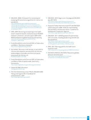 SALUD, DIGNIDAD Y PREVENCIÓN POSITIVAS | DIRECTRICES OPERACIONALES 105
▸ ONUSIDA. 2008. A framework for monitoring and
evaluating HIV prevention programmes for most-at-risk
populations.
http://aidsdatahub.org/en/reference-librarycols2/
monitoring-and-evaluation/item/13710-a-framework-for-
monitoring-and-evaluating-hiv-prevention-programmes-for-
most-at-risk-populations-unaids-unicef-who-et-al-2007 (será
actualizada en 2013)
▸ OMS. 2009. Monitoring and reporting on the health
sector’s response towards universal access to HIV/AIDS
treatment, prevention, care and support 2009–2010.
WHO framework for global monitoring and reporting.
www.who.int/hiv/universalaccess2010/hiv_me_
framework_2009-10.pdf
▸ Fondo Mundial de Lucha Contra el SIDA, la Tuberculosis
y la Malaria - Monitoreo y evaluación
http://www.theglobalfund.org/en/me/
▸ Ver también: Recursos a nivel nacional, en particular los
informes de la respuesta nacional al VIH, los informes
epidemiológicos nacionales y las directrices para la
presentación de informes, etc.
PLANIFICACIÓN Y GESTIÓN
▸ Fondo Mundial de Lucha Contra el SIDA, la Tuberculosis
y la Malaria, Políticas operacionales, directrices y
herramientas
http://www.theglobalfund.org/en/library/guidelinestools/
▸ Global HIV M&E Information
www.globalhivmeinfo.org
▸ The Inter-Parliamentary Union, PNUD, ONUSIDA.2007.
Taking action against HIV: A handbook for
parliamentarians, 2007.
http://www.agora-parl.org/node/451
▸ ONUSIDA. 2010. Llegar a cero: Estrategia de ONUSIDA
para 2011-2015
http://www.unaids.org/en/resources/presscentre/
featurestories/2010/december/20101230unaidsin2011
▸ Equipo de Trabajo Interinstitucional (ETI) del ONUSIDA
sobre la Educación 2008. Toolkit for mainstreaming
HIV and AIDS in the Education Sector: Guidelines for
Development Cooperation Agencies.
http://www.ungei.org/resources/index_1698.html
▸ ONUSIDA. 2011. UNAIDS guidance for partnerships
with civil society, including people living with HIV and
key populations;
http://www.unaids.org/en/media/unaids/
contentassets/documents/unaidspublication/2012/
JC2236_guidance_partnership_civilsociety_en.pdf
▸ OMS. 2011. Planning guide for the health sector
response to HIV.
http://www.who.int/hiv/pub/guidelines/9789241502535/en/
▸ EDUSIDA (UNESCO, ONUSIDA). Respuestas globales
del sector de la educación
http://www.unesco.org/new/es/hiv-and-aids/
our-priorities-in-hiv/sexuality-education/
 