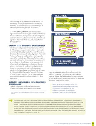 SALUD, DIGNIDAD Y PREVENCIÓN POSITIVAS | DIRECTRICES OPERACIONALES 12
con el liderazgo de las redes nacionales de PVVIH. La
metodología incluye pasos para recopilar evidencia y
desarrollar acciones a nivel nacional, impulsadas por el
trabajo en colaboración y basadas en evidencia.
En paralelo, GNP+ y ONUSIDA, con el apoyo de sus
organizaciones colaboradoras y con base en la información
derivada de las consultas regionales y de la investigación-
acción a nivel nacional, desarrollaron el documento: Salud,
Dignidad y Prevención Positivas: Un Marco de Políticas
(Enero de 2011) [7]
¿POR QUÉ ESTAS DIRECTRICES OPERACIONALES?
Estas Directrices Operacionales complementan el Marco
de Políticas y otros paquetes de orientación relacionados
con el tema de Salud, Dignidad y Prevención Positivas (ej.
Directrices Operacionales de Salud, Dignidad y Prevención
Positivas de Tanzania). Las Consultas a nivel regional y
nacional han mostrado que el Marco de Políticas requiere
orientación adicional en términos de la forma de convertir
las formulaciones de políticas en conjuntos concretos y
coherentes de actividades a ser realizadas por diversos
actores a nivel nacional. Las Directrices Operacionales
ofrecen en este documento orientación y apoyo en
relación con las bases lógicas para el desarrollo del marco
de Políticas de Salud, Dignidad y Prevención Positivas,
así como los pasos sugeridos y las acciones necesarias
para transitar de las políticas a las actividades (i.e. Este
documento).
ALCANCE Y LIMITACIONES DE ESTAS DIRECTRICES
OPERACIONALES
Las Directrices Operacionales de Salud, Dignidad
y Prevención Positivas tienen la intención de ser un
7 GNP+, ONUSIDA. 2011 Salud, Dignidad y Prevención Positivas: Un marco de
políticas
mapa de ruta para el desarrollo e implementación de
políticas, estrategias y acciones programáticas a nivel
nacional. Al estar diseñadas para uso los actores de todo
un país, las directrices han sido escritas con los siguientes
elementos especíﬁcos en mente:
• Redes de personas que viven con el VIH;
• Organismos nacionales gubernamentales;
• Mecanismos coordinadores de país;
• Organizaciones de la sociedad civil; y
• Donantes y agencias para el desarrollo
Esta versión de las Directrices Operacionales todavía no ha sido probada de manera extensiva. El trabajo futuro se enfocará en la
adaptación y mejora de estas directrices con base en lecciones prácticas aprendidas a partir de las pruebas piloto y de su uso a nivel
nacional. La aplicación de las directrices a dicho nivel está actualmente en la fase de planiﬁcación. Los siguientes pasos también
incluyen la forma de adaptar y contextualizar las Directrices Operacionales a situaciones especíﬁcas de cada país. Se espera que las
pruebas piloto den como resultado revisiones con respecto al contenido, estructura y la posterior elaboración del Paso 3 que se reﬁere a
la implementación a nivel de país, incluido el costeo y ﬁnanciamiento, desarrollo de nuevos indicadores y más apropiados, incorporar el
trabajo en los Planes Estratégicos Nacionales, etc.
SALUD, DIGNIDAD Y
PREVENCÍON POSITIVAS
COMPONENTESPROGRAMÁTICOSRESULADO
NECESITAMOS
NOSOTROS TENEMOS
NECESIDADES Y DESEOS
QUE DEBEN SER SATISFECHOS
TODOS SOMOS
RESPONSABLES
DE LA PREVENCIÓN DEL VIH
NOSOTROS
SOMOS MÁS QUE SIMPLES
PACIENTES !
PRINCIPIOS
NOSOTROS
NO SEREMOS
TRATADOS COMO
VECTORES DE LA TRANSMISIÓN
PROMOCIÓN Y
ACCESO A LA SALUD
APOYO SOCIAL
Y ECONÓMICO
PREVENCIÓN DE
NUEVAS INFECCIONES
DERECHOS
HUMANOS IGUALDAD DE
GÉNERO
EMPODERAMIENTO
MEDICIÓN DE
IMPACTO
SALUD Y DERECHOS
SEXUALES Y REPRODUCTIVOS
 