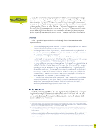SALUD, DIGNIDAD Y PREVENCIÓN POSITIVAS | DIRECTRICES OPERACIONALES 14
La salud y los derechos sexuales y reproductivos[10]
deben ser reconocidos y ejercidos por
todas las personas independientemente de su condición de VIH. Después del diagnóstico,
las personas que viven con el VIH siguen teniendo las mismas necesidades y deseos que
tenían antes de la infección, en cuanto a la intimidad, actividad sexual, familia y participación
en la comunidad. El Marco de Salud, Dignidad y Prevención Positivas tiene el propósito
de crear las condiciones para que las personas que viven con el VIH y sus parejas sexuales
tengan la libertad de tomar decisiones informadas sobre si desean o no ser sexualmente
activas, estar realizadas, así como cuándo concebir y gozar de una familia y cómo hacerlo.
VALORES
La Salud, Dignidad y Prevención Positivas pueden lograrse solamente a través de los
siguientes valores:
• Un ambiente legal y de políticas, solidario y protector, que aspire a un mundo libre de
estigma y discriminación relacionados con el VIH.
• Un enfoque centrado en el mejoramiento y mantenimiento de la salud y bienestar de
las personas que viven con el VIH; el cual, a su vez, contribuya a la salud y bienestar
de sus parejas, familias y comunidades.[11]
• La promoción de una salud y bienestar holísticos, incluido el acceso universal y
equitativo a la consejería voluntaria del VIH, pruebas conﬁdenciales, atención y apoyo,
así como acceso oportuno al tratamiento voluntario y al monitoreo.
• La disponibilidad de medios accesibles para hacer frente a los factores que debilitan la
salud y la dignidad, incluidas la pobreza y la inseguridad alimentaria; la falta de apoyo
mental y psicosocial; la carencia de oportunidades educativas; la exclusión social; la
desigualdad de género; y el estigma y la discriminación basados en la condición VIH-
positiva y en comportamientos como el uso de drogas inyectables, el trabajo sexual
y/o las relaciones sexuales entre hombres, así como en identidades como el ser una
persona lesbiana, gay, bisexual, transgénero o intersexual.
• La respuesta a las necesidades de las poblaciones clave[12]
, incluidas las necesidades
particulares y especíﬁcas de la gente joven y las mujeres; y a través de programas
respetuosos diseñados para los contextos especíﬁcos y tomando en cuenta la
diversidad presente en las personas que viven con el VIH.
METAS Y OBJETIVOS
Las metas fundamentales del Marco de Salud, Dignidad y Prevención Positivas son mejorar
la dignidad, calidad y duración de la vida de las personas que viven con el VIH. Esto, a su
vez, beneﬁciará a parejas, familias y comunidades, incluso en cuanto a la reducción de la
probabilidad de nuevas infecciones.
10 Los derechos sexuales son un componente de los derechos humanos. Los derechos sexuales son un conjunto de privilegios
relacionados con la sexualidad que emanan del derecho a la libertad, igualdad, privacidad, autonomía, integridad y dignidad de
todas las personas. Ver: IPPF. Derechos Sexuales: una declaración de IPPF, 2008.
11 En el contexto de la nueva evidencia sobre tratamiento para prevención, el acceso al tratamiento para todas las personas que
viven con el VIH tiene implicaciones para la protección del capital humano de todas las personas, independientemente de su
condición de VIH.
12 Las poblaciones clave en mayor riesgo de estar viviendo con el VIH debido a su condición social o legal y/o su comportamiento
incluyen a los pueblos indígenas, hombres que tienen relaciones sexuales con hombres, migrantes, las y los usuarios de
drogas, prisioneros, refugiados, minorías sexuales (incluidas las personas intersexuales y transexuales), las y los trabajadores
sexuales, mujeres y jóvenes
NOSOTROS
NECESIDADES Y DESEOS
QUE DEBEN SER SATISFECHOS
 