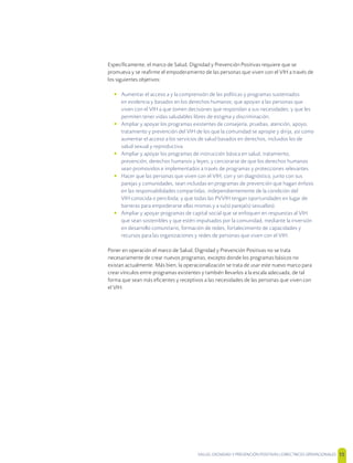 SALUD, DIGNIDAD Y PREVENCIÓN POSITIVAS | DIRECTRICES OPERACIONALES 15
Especíﬁcamente, el marco de Salud, Dignidad y Prevención Positivas requiere que se
promueva y se reaﬁrme el empoderamiento de las personas que viven con el VIH a través de
los siguientes objetivos:
• Aumentar el acceso a y la comprensión de las políticas y programas sustentados
en evidencia y basados en los derechos humanos; que apoyan a las personas que
viven con el VIH a que tomen decisiones que respondan a sus necesidades; y que les
permiten tener vidas saludables libres de estigma y discriminación.
• Ampliar y apoyar los programas existentes de consejería, pruebas, atención, apoyo,
tratamiento y prevención del VIH de los que la comunidad se apropie y dirija, así como
aumentar el acceso a los servicios de salud basados en derechos, incluidos los de
salud sexual y reproductiva.
• Ampliar y apoyar los programas de instrucción básica en salud, tratamiento,
prevención, derechos humanos y leyes; y cerciorarse de que los derechos humanos
sean promovidos e implementados a través de programas y protecciones relevantes.
• Hacer que las personas que viven con el VIH, con y sin diagnóstico, junto con sus
parejas y comunidades, sean incluidas en programas de prevención que hagan énfasis
en las responsabilidades compartidas, independientemente de la condición del
VIH conocida o percibida; y que todas las PVVIH tengan oportunidades en lugar de
barreras para empoderarse ellas mismas y a su(s) pareja(s) sexual(es).
• Ampliar y apoyar programas de capital social que se enfoquen en respuestas al VIH
que sean sostenibles y que estén impulsados por la comunidad, mediante la inversión
en desarrollo comunitario, formación de redes, fortalecimiento de capacidades y
recursos para las organizaciones y redes de personas que viven con el VIH.
Poner en operación el marco de Salud, Dignidad y Prevención Positivas no se trata
necesariamente de crear nuevos programas, excepto donde los programas básicos no
existan actualmente. Más bien, la operacionalización se trata de usar este nuevo marco para
crear vínculos entre programas existentes y también llevarlos a la escala adecuada, de tal
forma que sean más eﬁcientes y receptivos a las necesidades de las personas que viven con
el VIH.
 