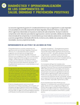 SALUD, DIGNIDAD Y PREVENCIÓN POSITIVAS | DIRECTRICES OPERACIONALES 18
EMPODERAMIENTO DE LAS PVVIH Y DE LAS REDES DE PVVIH
El empoderamiento es uno de los componentes más
signiﬁcativos del marco de Salud, Dignidad y Prevención
Positivas y es un subcomponente común a todos los
programas y servicios descritos a lo largo de este
documento. El marco de Salud, Dignidad y Prevención
Positivas no es un programa 'nuevo', sino un cambio hacia un
'paquete integral' que combina programas, de una manera
sinérgica, usando la óptica de un enfoque centrado en
las personas y en los derechos. De esta forma, el impacto
es mayor que la suma de los elementos individuales. El
empoderamiento necesita ocurrir a nivel individual y a nivel
de la comunidad.
El rasgo distintivo del enfoque de Salud, Dignidad y
Prevención Positivas es el empoderamiento de las personas
que viven con el VIH, para que sean los motores del cambio
(de manera individual y como comunidad organizada);
para que puedan tomar decisiones saludables y educadas
sobre su salud y apoyar la salud de sus seres queridos;
para que contribuyan de manera activa y constructiva a
las respuestas nacionales al VIH; y para que posibiliten el
cambio social, cultural y económico en sus comunidades.
El término 'empoderamiento' como se usa en este
documento es un enfoque expandido y más incluyente, con
el propósito de lograr la aplicación del Principio de Mayor
Involucramiento de las Personas que Viven con el VIH/SIDA
(Principio GIPA, en inglés), el cual ha apuntalado la respuesta
al VIH desde el comienzo de los esfuerzos globales para
responder a la epidemia[14]
. El empoderamiento dentro
del enfoque de Salud, Dignidad y Prevención Positivas
requiere del involucramiento signiﬁcativo de las personas
que viven con el VIH – de manera individual y como redes
y organizaciones – y posibilitar que las personas que
viven con el VIH se conviertan en líderes del cambio y en
tomadores de decisiones para procurar resultados positivos
de salud para ellos mismos, sus seres queridos y sus
comunidades.
Con el propósito del lograr los resultados antes
mencionados y hacer que el empoderamiento para la Salud,
Dignidad y Prevención Positivas se atienda apropiadamente,
deben dedicarse esfuerzos concertados y recursos para
apoyar a las PVVIH y a las redes de PVVIH con el ﬁn de
que participen como socios en igualdad de condiciones.
La participación signiﬁcativa de las redes nacionales de
PVVIH en los consejos de SIDA a nivel nacional y en los
mecanismos de coordinación de país, por ejemplo, requiere
que se apoye a la red para que siga siendo una organización
fuerte, sostenible, responsable, representativa y hábil.
El auto empoderamiento de las PVVIH para que
'adquieran un nivel básico de conocimiento en temas de
salud', requiere recursos y programas que lleguen a las
PVVIH y que lo hagan a través de enfoques basados en
derechos y centrados en la persona - lo que permitirá que
la 'información' sea inculcada en 'conocimiento' y cambio
positivo.
14 Para una descripción completa y antecedentes históricos del Principio GIPA, vea
"Mayor involucramiento de las personas que viven con el VIH/SIDA: Guía de
Buenas Prácticas!, páginas 8 -14, International HIV/AIDS Alliance and GNP+,
2010
DIAGNÓSTICO Y OPERACIONALIZACIÓN
DE LOS COMPONENTES DE
SALUD, DIGNIDAD Y PREVENCIÓN POSITIVAS
Las secciones siguientes le guiarán al ir considerando la forma en que su organización o su país responden
en la actualidad a los ocho (8) componentes de Salud, Dignidad y Prevención Positivas. Cada sección
ofrece sugerencias relacionadas con la puesta en práctica de cada componente. Aunque no todos los
componentes serán relevantes para todas las organizaciones o actores nacionales, debido a la naturaleza
interconectada de los componentes, le recomendamos que revise todas las subsecciones. Los elementos
y acciones programáticas individuales diferirán de un entorno a otro, debido a las variaciones en las
necesidades, recursos y experiencias locales.
paso
2
 