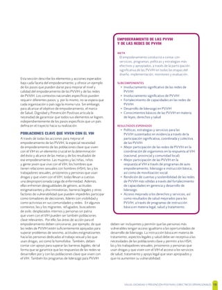 SALUD, DIGNIDAD Y PREVENCIÓN POSITIVAS | DIRECTRICES OPERACIONALES 19
Esta sección describe los elementos y acciones esperados
bajo cada faceta del empoderamiento; y ofrece un ejemplo
de los pasos que pueden darse para mejorar el nivel y
calidad del empoderamiento de las PVVIH y de las redes
de PVVIH. Los contextos nacionales especíﬁcos pueden
requerir diferentes pasos; y, por lo mismo, no se espera que
cada organización o país siga la misma ruta. Sin embargo,
para alcanzar el objetivo de empoderamiento, el marco
de Salud, Dignidad y Prevención Positivas articula la
necesidad de garantizar que todos sus elementos se logren,
independientemente de los pasos especíﬁcos que un país
deﬁna en el trayecto hacia su realización.
POBLACIONES CLAVE QUE VIVEN CON EL VIH
A través de todas las acciones para mejorar el
empoderamiento de las PVVIH, la especial necesidad
de empoderamiento de las poblaciones clave que viven
con el VIH es un elemento crucial en la determinación
del éxito y alcance de las metas y de los resultados de
ese empoderamiento. Las mujeres y las niñas, niños
y gente joven que vive con el VIH, los hombres que
tienen relaciones sexuales con hombres (HSH), las y los
trabajadores sexuales, prisioneros y personas que usan
drogas y que viven con el VIH, todas llevan a cuestas
una desproporcionada carga de enfermedad. Además,
ellas enfrentan desigualdades de género, actitudes
estigmatizantes y discriminatorias, barreras legales y otros
factores de vulnerabilidad que pueden impedirles participar
como tomadores de decisiones, líderes con visibilidad y
como activistas en sus comunidades y redes. En algunos
contextos, las y los migrantes, refugiados, buscadores
de asilo, desplazados internos y personas sin patria
que viven con el VIH pueden ser también poblaciones
clave relevantes. Por ello, las áreas de acción para el
empoderamiento deben cerciorarse, por ejemplo, de que
las redes de PVVIH estén suﬁcientemente apoyadas para
superar problemas de sexismo, actitudes estigmatizantes
hacia las personas dedicadas al trabajo sexual y las que
usan drogas, así como la homofobia. También, deben
contar con apoyo para superar las barreras legales, de tal
forma que se garantice que las respuestas de las redes se
desarrollen por y con las poblaciones clave que viven con
el VIH. También los programas de liderazgo para PVVIH
deben ser incluyentes y permitir que las personas más
vulnerables tengan acceso igualitario a las oportunidades de
desarrollo de liderazgo. La instrucción básica en materia de
tratamiento, aspectos legales y salud debe ser receptiva a las
necesidades de las poblaciones clave y permitir a los HSH,
las y los trabajadores sexuales, prisioneros y personas que
usan drogas y que viven con el VIH el acceso a los servicios
de salud, tratamiento y apoyo legal que sean apropiados y
que no aumenten su vulnerabilidad.
EMPODERAMIENTO DE LAS PVVIH
Y DE LAS REDES DE PVVIH
META
El empoderamiento conducirá a contar con
servicios, programas, políticas y estrategias más
efectivos y apropiados, a través de la participación
signiﬁcativa de las PVVIH en todas las etapas del
diseño, implementación, monitoreo y evaluación.
SUBCOMPONENTES
• Involucramiento signiﬁcativo de las redes de
PVVIH
• Involucramiento signiﬁcativo de PVVIH
• Fortalecimiento de capacidades en las redes de
PVVIH
• Desarrollo de liderazgo en PVVIH
• Conocimientos básicos de las PVVIH en materia
de leyes, derechos y salud
RESULTADOS ESPERADOS
• Políticas, estrategias y servicios para las
PVVIH sustentados en evidencia a través de la
participación signiﬁcativa, coordinada y colectiva
de las PVVIH
• Mejor participación de las redes de PVVIH en la
coordinación de organismos en la respuesta al VIH
(nacional, provincial y comunidad local)
• Mejor participación de las PVVIH en la
respuesta al VIH a través de programas de auto
empoderamiento, liderazgo e instrucción básica,
así como de movilización social.
• Rendición de cuentas y sostenibilidad de las redes
de PVVIH más sólidas a través del fortalecimiento
de capacidades en gerencia y desarrollo de
liderazgo.
• Acceso mejorado a los derechos y servicios, así
como resultados de salud mejorados para las
PVVIH, a través de programas de instrucción
básica en materia legal, salud y tratamiento.
 