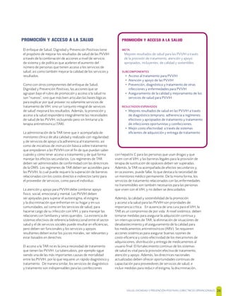 SALUD, DIGNIDAD Y PREVENCIÓN POSITIVAS | DIRECTRICES OPERACIONALES 26
PROMOCIÓN Y ACCESO A LA SALUD
El enfoque de Salud, Dignidad y Prevención Positivas tiene
el propósito de mejorar los resultados de salud de las PVVIH
a través de la combinación de acciones a nivel de servicio,
de sistema y de políticas que aceleren el aumento del
número de personas que tienen acceso a los servicios de
salud; así como también mejorar la calidad de los servicios y
resultados.
Como con otros componentes del enfoque de Salud,
Dignidad y Prevención Positivas, las acciones que se
agrupan bajo el rubro de promoción y acceso a la salud no
son "nuevos", sino que más bien articulan las bases lógicas
para explicar por qué proveer no solamente servicios de
tratamiento de VIH, sino un 'conjunto integral de servicios
de salud' mejorará los resultados. Además, la promoción y
acceso a la salud responderá integralmente las necesidades
de salud de las PVVIH, incluyendo pero sin limitarse a la
terapia antirretrovírica (TAR).
La administración de la TAR tiene que ir acompañada de
monitoreo clínico de alta calidad y realizado con regularidad;
y de servicios de apoyo a la adherencia al tratamiento, así
como de iniciativas de instrucción básica sobre tratamiento
que empoderen a las PVVIH con el ﬁn de que puedan saber
cuándo y cómo tener acceso a tratamiento y de qué forma
manejar los efectos secundarios. Los regímenes de TAR
deben ser administrados de conformidad con las directrices
de la OMS. Los regímenes de TAR deben ser accesibles para
las PVVIH, lo cual puede requerir la superación de barreras
relacionadas con los costos directos e indirectos tanto para
el proveedor de servicios, como para el individuo.
La atención y apoyo para PVVIH debe combinar apoyo
físico, social, emocional y mental. Las PVVIH deben
ser apoyadas para superar el autoestigma, el estigma
y la discriminación que enfrentan en su hogar y en sus
comunidades, así como en los servicios de salud; para
hacerse cargo de su infección con VIH; y para manejar las
relaciones con familiares y seres queridos. La existencia de
sistemas efectivos de referencia bidireccional entre el sector
salud y el de servicios sociales puede resultar en eﬁciencias,
pero deben ser funcionales y los servicios y apoyos
resultantes deben evitar los juicios morales, ser relevantes y
estar basados en derechos.
El acceso a la TAR no es la única necesidad de tratamiento
que tienen las PVVIH. La tuberculosis, por ejemplo sigue
siendo una de las más importantes causas de mortalidad
entre las PVVIH, por lo que requiere un rápido diagnóstico y
tratamiento. De manera similar, los servicios de diagnóstico
y tratamiento son indispensables para las coinfecciones
con hepatitis C para las personas que usan drogas y que
viven con el VIH; y las barreras legales para la provisión de
terapia de sustitución de opiáceos deben ser superadas.
Además, la TAR va acompañada de efectos secundarios y,
en ocasiones, puede fallar, lo que destaca la necesidad de
un monitoreo médico permanente. De la misma forma, los
servicios de tratamiento relacionados con las enfermedades
no transmisibles son también necesarios para las personas
que viven con el VIH, y no deben se descuidados.
Además, la calidad y sostenibilidad de la promoción
y acceso a la salud para las PVVIH son prioridades de
importancia crítica. En ausencia de una cura para el VIH, la
TAR es un compromiso de por vida. A nivel sistémico, deben
tomarse medidas para asegurar la adquisición continua y
sin interrupciones de TAR; la eliminación de situaciones de
desabastecimiento y el aseguramiento de la calidad para
los medicamentos antirretrovíricos (ARV). Se requieren
acciones sistémicas para asegurar buenas razones de
costo-eﬁciencia y costo-efectividad de los mecanismos de
adquisiciones, distribución y entrega de medicamentos al
usuario ﬁnal. El fortalecimiento continuo de los sistemas
de salud es vital para la provisión efectiva de tratamiento,
atención y apoyo. Además, las directrices nacionales
actualizadas deben ofrecer oportunidades continuas de
capacitación para proveedores de servicios de salud, e
incluir medidas para reducir el estigma, la discriminación,
PROMOCIÓN Y ACCESO A LA SALUD
META
Mejores resultados de salud para las PVVIH a través
de la provisión de tratamiento, atención y apoyo
apropiados, incluyentes, de calidad y sostenibles.
SUBCOMPONENTES
• Acceso al tratamiento para PVVIH
• Atención y apoyo de las PVVIH
• Prevención, diagnóstico y tratamiento de otras
infecciones y enfermedades para PVVIH
• Aseguramiento de la calidad y mejoramiento de los
servicios de salud para PVVIH
RESULTADOS ESPERADOS
• Mejores resultados de salud en las PVVIH a través
de diagnóstico temprano, adherencia a regímenes
efectivos y apropiados de tratamiento y tratamiento
de infecciones oportunistas y coinfecciones.
• Mejor costo efectividad a través de sistemas
eﬁcientes de adquisición y entrega de tratamiento
 
