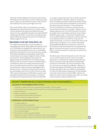 SALUD, DIGNIDAD Y PREVENCIÓN POSITIVAS | DIRECTRICES OPERACIONALES 27
la falta de conﬁdencialidad y la omisión de consentimiento
informado en entornos clínicos; así como medios para hacer
frente a violaciones a los derechos humanos tales como las
relacionadas con el acceso y la entrega de servicios.
Esta sección detalla cuáles son los elementos y acciones
esperadas bajo cada área de promoción y acceso a la salud
y ofrece ejemplos de los pasos que pueden darse para
mejorar el nivel y calidad del empoderamiento de las PVVIH
y de las redes de PVVIH. Los contextos nacionales pueden
requerir diferentes conjuntos de pasos y no se espera que
cada país siga la misma ruta.
POBLACIONES CLAVE QUE VIVEN CON EL VIH
Con respecto a la promoción y acceso a la salud, las
necesidades particulares de las poblaciones clave que viven
con el VIH deben ser abordadas de manera efectiva; y el
tratamiento y atención deben ajustarse a sus necesidades
especíﬁcas. Por ejemplo, los servicios de asesoría y prueba
de VIH para trabajadoras sexuales deben proveerse de
manera tal que no se ponga en peligro las vidas y medios
de subsistencia de las trabajadoras que pueden ser
diagnosticadas como VIH-positivas. El tratamiento para
HSH que viven con el VIH en entornos en donde las leyes
criminalizan las relaciones sexuales entre personas del
mismo sexo debe proveerse de tal forma que no ponga
a las personas en riesgo de ser procesadas legalmente o
de que aumente su marginación social. Para las personas
que usan drogas y que viven con el VIH, los servicios para
TAR y sustitución de opiáceos (TSO) deben ajustarse a las
necesidades especíﬁcas de cada individuo, tomando en
consideración el impacto tanto de la TSO como de la TAR
en su salud. La gente joven que vive con el VIH y que tiene
acceso al tratamiento, atención y apoyo, con frecuencia
tiene necesidades que diﬁeren de las de los adultos debido
a restricciones relacionadas con la edad de consentimiento
para tener acceso a los servicios; o como resultado de
los retos que enfrentan al manejar su salud a la vez que
buscan o tratan de mantener un empleo. Además, las y los
adolescentes que viven con el VIH al recorrer la transición
a la adultez tienen necesidades especíﬁcas de tipo médico,
de SDSR y psicosociales. Las personas transgénero que
viven con el VIH requieren tratamiento y atención que tome
en consideración el vivir con el VIH en conjunción con
terapias hormonales, así como con factores de cambio social
relacionados con el género. En un contexto más amplio
de desigualdad de género, las mujeres que viven con el
VIH requieren servicios de tratamiento con perspectiva de
género, antirretrovíricos para sí mismas así como para sus
bebés; y servicios de atención y apoyo que no aumenten su
vulnerabilidad.
Por último, pero no menos importante, las y los niños que
viven con el VIH requieren acceso a servicios de salud
que tomen en cuenta tanto los aspectos relacionados con
el VIH, como otros temas relacionados con el desarrollo
y la salud. Sin tratamiento, cerca de la mitad de los niños
no vivirán para ver su segundo cumpleaños. Además, las
formulaciones pediátricas de ARV no están disponibles en
la mayor parte del mundo; pocos ARV han sido probados
en niños; y los ARV pediátricos genéricos no están basados
en las más recientes directrices de la OMS. Además, los
padres y/o tutores requerirán apoyo relacionado con cuándo
y cómo revelar la condición de VIH al niño
ACCESO Y PROMOCIÓN DE LA SALUD INTEGRAL PARA PVVIH SIGNIFICA ...
ACCESO AL TRATAMIENTO PARA PVVIH
• Asesoría y pruebas de VIH con consentimiento informado y conﬁdencialidad
• Acceso oportuno y apropiado a la TAR (incluidas las formulaciones pediátricas de TAR)
• Monitoreo clínico
• Apoyo a la adherencia al tratamiento
• Conocimientos básicos sobre el tratamiento
• Acceso a la atención y seguro de salud
ATENCIÓN Y APOYO PARA PVVIH
• Cuidados paliativos
• Sistemas de referencia facilitados
• Intervenciones en instituciones de salud y en la comunidad
• Servicios de salud mental y emocional
• Servicios psicosociales
• Servicios de consejería y grupos de apoyo
• Protección social (ver también el componente sobre protección social)
• Planiﬁcación familiar y apoyo (ver también el componente de SDSR) ›
 