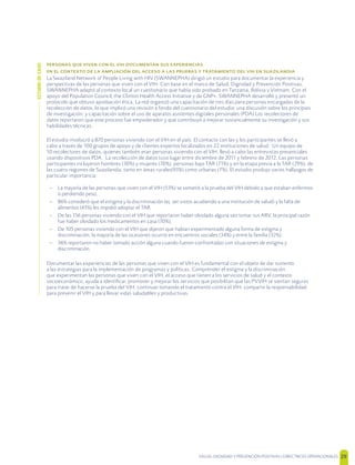 SALUD, DIGNIDAD Y PREVENCIÓN POSITIVAS | DIRECTRICES OPERACIONALES 29
        
                
La Swaziland Network of People Living with HIV (SWANNEPHA) dirigió un estudio para documentar la experiencia y
perspectivas de las personas que viven con el VIH. Con base en el marco de Salud, Dignidad y Prevención Positivas,
SWANNEPHA adaptó al contexto local un cuestionario que había sido probado en Tanzania, Bolivia y Vietnam. Con el
apoyo del Population Council, the Clinton Health Access Initiative y de GNP+, SWANNEPHA desarrolló y presentó un
protocolo que obtuvo aprobación ética. La red organizó una capacitación de tres días para personas encargadas de la
recolección de datos, lo que implicó una revisión a fondo del cuestionario del estudio; una discusión sobre los principios
de investigación; y capacitación sobre el uso de aparatos asistentes digitales personales (PDA) Los recolectores de
datos reportaron que este proceso fue empoderador y que contribuyó a mejorar sustancialmente su investigación y sus
habilidades técnicas.
El estudio involucró a 870 personas viviendo con el VIH en el país. El contacto con las y los participantes se llevó a
cabo a través de 100 grupos de apoyo y de clientes expertos localizados en 22 instituciones de salud. Un equipo de
10 recolectores de datos, quienes también eran personas viviendo con el VIH, llevó a cabo las entrevistas presenciales
usando dispositivos PDA. La recolección de datos tuvo lugar entre diciembre de 2011 y febrero de 2012. Las personas
participantes incluyeron hombres (30%) y mujeres (70%), personas bajo TAR (71%) y en la etapa previa a la TAR (29%), de
las cuatro regiones de Suazilandia, tanto en áreas rurales(93%) como urbanas (7%). El estudio produjo varios hallazgos de
particular importancia:
– La mayoría de las personas que viven con el VIH (53%) se sometió a la prueba del VIH debido a que estaban enfermos
o perdiendo peso;
– 86% consideró que el estigma y la discriminación (ej. ser vistos acudiendo a una institución de salud) y la falta de
alimentos (43%) les impidió adoptar el TAR.
– De las 156 personas viviendo con el VIH que reportaron haber olvidado alguna vez tomar sus ARV, la principal razón
fue haber olvidado los medicamentos en casa (70%),
– De 105 personas viviendo con el VIH que dijeron que habían experimentado alguna forma de estigma y
discriminación, la mayoría de las ocasiones ocurrió en encuentros sociales (34%) y entre la familia (32%):
– 36% reportaron no haber tomado acción alguna cuando fueron confrontadas con situaciones de estigma y
discriminación.
Documentar las experiencias de las personas que viven con el VIH es fundamental con el objeto de dar sustento
a las estrategias para la implementación de programas y políticas. Comprender el estigma y la discriminación
que experimentan las personas que viven con el VIH, el acceso que tienen a los servicios de salud y el contexto
socioeconómico, ayuda a identiﬁcar, promover y mejorar los servicios que posibilitan que las PVVIH se sientan seguras
para tratar de hacerse la prueba del VIH, continuar tomando el tratamiento contra el VIH, compartir la responsabilidad
para prevenir el VIH y para llevar vidas saludables y productivas.
ESTUDIODECASO
 