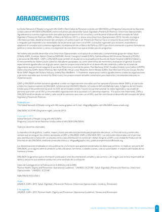 SALUD, DIGNIDAD Y PREVENCIÓN POSITIVAS | DIRECTRICES OPERACIONALES 3
La Global Network of People Living with HIV (GNP+) [Red Global de Personas viviendo con VIH/SIDA] y el Programa Conjunto de las Naciones
Unidas sobre el VIH/SIDA (ONUSIDA) unieron esfuerzos para desarrollar Salud, Dignidad y Prevención Positivas: Directrices Operacionales.
Agradecemos a nuestras organizaciones asociadas que participaron en las consultas y contribuyeron al desarrollo del concepto de Salud,
Dignidad y Prevención Positivas (2009), el Marco de Políticas (2011); y, ahora, estas Directrices Operacionales (2013). Ha sido una larga e
informativa jornada, desde la creación del concepto y el cambio a partir de ‘Prevención Positiva’ hacia un conjunto de acciones holísticas
e integrales que responden a las necesidades de las personas que viven con el VIH; a consultas regionales que revisaron, expandieron y
adaptaron el concepto a los contextos regionales; a la elaboración de un Marco de Políticas (2011) que ofrece orientación a quienes formulan las
políticas y toman decisiones; y, ahora, a la expansión de unas directrices operacionales para los programas.
No hubiera sido posible desarrollar estas Directrices Operacionales sin el apoyo de un dedicado y comprometido grupo de trabajo: Kevin
O’Reilly (OMS, Ginebra), Nelson Otwoma (NEPHAK, Kenia), Georgina Caswell (GNP+), Svetlana Moroz (All-Ukrainian Network of PLHIV)
y personal de ONUSIDA. GNP+ y ONUSIDA están también en deuda con la incansable contribución de Xavier Hospital (UNESCO Dakar) y
el asesoramiento de Odilon Couzin sobre los indicadores apropiados, así como sobre temas de monitoreo y evaluación en general. Estamos
especialmente agradecidos con el grupo asesor, que nos proporcionó orientación en el desarrollo del contenido y sobre las acciones de
seguimiento que permitirán asegurar el uso de las Directrices a nivel de los países: Pam Bachanas (CDC, Estados Unidos), Lynn Collins (UNFPA),
Deloris Dockrey (GNP+ Norte América), Beri Hull (ICW), Anuar Lunar (RedLA+), Kevin Moody (GNP+), Ken Morrison (Futures Group), Nicolas
Ritter (NAP+ Región del Océano Índico) y Violeta Ross (RedBol+). Y, ﬁnalmente, expresamos nuestro agradecimiento a todas las organizaciones
y personas asociadas que revisaron las Directrices y nos proporcionaron atinados comentarios para mejorarlas y recomendaciones para su
implementación.
GNP+ y ONUSIDA también quisieran agradecer a todas sus organizaciones asociadas que han apoyado el proceso desde 2009 y, en particular,
a todos los copatrocinadores de ONUSIDA, la International HIV/AIDS Alliance, la Fundación Bill and Melinda Gates, la Agencia de los Estados
Unidos para el Desarrollo Internacional, los CDC de los Estados Unidos, Futures Group International, las redes regionales y nacionales de
personas que viven con el VIH y a innumerables organizaciones de la sociedad civil y personas expertas. Y lo que es más importante, GNP+ y
ONUSIDA están en deuda con todas y cada una de las personas que viven con el VIH y que han contribuido al desarrollo del concepto de Salud,
Dignidad y Prevención Positivas.
Publicado por:
The Global Network of People Living with HIV (www.gnpplus.net E-mail: infognp@gnpplus.net) ONUSIDA (www.unaids.org)
ONUSIDA/ JC2514E (Original en inglés, junio de 2013)
Copyright © 2013
Global Network of People Living with HIV (GNP+)
Programa Conjunto de las Naciones Unidas sobre el VIH/SIDA (ONUSIDA).
Todos los derechos reservados.
La reproducción de gráﬁcos, cuadros, mapas y textos parciales está permitida para propósitos educativos, sin ﬁnes de lucro y comerciales,
siempre que se otorguen los créditos apropiados a GNP+ y ONUSIDA: GNP+ y ONUSIDA 2013. Las solicitudes relacionadas con el permiso
para reproducción o traducción, ya sea para venta o para distribución no comercial—deben dirigirse a GNP+ y a la Unidad de Producción de
Información del ONUSIDA, mediante correo electrónico a: infognp@gnpplus.net y publicationpermissions@unaids.org.
Las denominaciones empleadas en esta publicación y la forma en que aparecen presentados los datos que contiene, no implican, por parte del
ONUSIDA, juicio alguno sobre la condición jurídica de países, territorios, ciudades o zonas, o de sus autoridades, ni respecto del trazado de sus
fronteras o límites.
ONUSIDA no garantiza que la información publicada en este documente esté completa y sea correcta; y en ningún caso se hará responsable de
daños y perjuicios que pudieran producirse como resultado de su utilización.
Datos de Catalogación en la Publicación en la Biblioteca de la OMS
Positive Health, Dignity and Prevention: Operational Guidelines. “UNAIDS / JC2514E”. Salud, Dignidad y Prevención Positivas: Directrices
Operacionales. “UNAIDS / JC2514E”.
ISBN 978-92-9253-030-3
Autor:
UNAIDS, GNP+. 2013. Salud, Dignidad y Prevención Positivas: Directrices Operacionales. Ginebra y Ámsterdam
Cita sugerida:
UNAIDS, GNP+. 2013. Positive Health, Dignity and Prevention: Operational Guidelines. Geneva and Amsterdam
AGRADECIMIENTOS
 