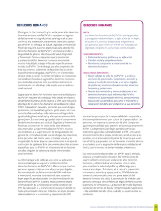 SALUD, DIGNIDAD Y PREVENCIÓN POSITIVAS | DIRECTRICES OPERACIONALES 35
DERECHOS HUMANOS
META
Los derechos humanos de las PVVIH son respetados
y protegidos mediante leyes, la aplicación de las leyes,
el acceso a la justicia y la respuesta programática.
Las personas que viven con el VIH son tratadas con
dignidad y respeto en sus familias y comunidades.
SUBCOMPONENTES
• Reforma de leyes y políticas y su aplicación
• Cambio social y empoderamiento
• Monitoreo y respuesta a violaciones de los
derechos humanos
RESULTADOS ESPERADOS
• Mejor calidad de vida de las PVVIH y acceso a
servicios de prevención, tratamiento, atención y
apoyo a través de estructuras y servicios legales,
de políticas y sistémicos basados en los derechos
humanos y protectores
• Menor discriminación y menos violaciones a los
derechos humanos que enfrentan las PVVIH,
mediante el autoempoderamiento, conocimientos
básicos de sus derechos, así como el monitoreo y
reparación del daño por violaciones a sus derechos
DERECHOS HUMANOS
El estigma, la discriminación y las violaciones a los derechos
humanos en contra de las PVVIH, representan algunas
de las barreras más signiﬁcativas para lograr el acceso
universal a la prevención, tratamiento, atención y apoyo
para PVVIH. El enfoque de Salud, Dignidad y Prevención
Positivas requiere acciones especíﬁcas para abordar los
derechos humanos de las PVVIH. De manera similar a
la igualdad de género, el enfoque de Salud, Dignidad
y Prevención Positivas reconoce que la promoción
y protección de los derechos humanos se extiende
mucho más allá del trabajo enfocado especíﬁcamente
en solo las PVVIH. Sin embargo, para los propósitos de
este documento, solamente se describen las acciones
especíﬁcamente dirigidas a las PVVIH, en el entendido
de que estas acciones no deben remplazar las respuestas
nacionales enfocadas al logro de los derechos humanos
para todas las personas, sino que deben realizarse en
combinación con el trabajo más amplio que se realice a
nivel nacional.
Lograr que los derechos humanos sean una realidad para
las PVVIH requiere de un trabajo más amplio en materia
de derechos humanos en lo relativo al VIH, que incluye el
abordaje de los derechos humanos de poblaciones clave
(HSH, trabajadores sexuales, personas que usan drogas,
prisioneros, personas transgénero, gente joven, etc.), así
como también un trabajo más extenso en el logro de la
igualdad de género en el país y el empoderamiento de la
gente joven. Las acciones agrupadas bajo el componente
de derechos humanos para Salud, Dignidad y Prevención
Positivas se sustentan en violaciones a los derechos
documentadas y experimentadas por PVVIH, muchas
veces debidas a la superposición de desigualdades de
género; la criminalización del uso de drogas, las relaciones
entre personas del mismo sexo, el trabajo sexual; y la
incapacidad de tener acceso a servicios como la terapia de
sustitución de opiáceos. Este documento describe acciones
especíﬁcas para las PVVIH en el contexto de los factores
sociales y legales de cobertura amplia mencionados
anteriormente.
La reforma legal y de políticas, así como su aplicación
son esenciales para asegurar la protección de los
derechos humanos de las PVVIH. Mientras que muchas
personas apoyan, bajo reconocidos principios legales,
la criminalización de la transmisión del VIH maliciosa
e intencional, no existe base racional para sustentar
leyes especíﬁcas relacionadas con la criminalización de
la transmisión del VIH o para la excesivamente amplia
criminalización de la no revelación de la condición de
VIH, la exposición o la transmisión en casos en donde no
hubo presencia de intención. Además, las leyes penales
relacionadas con la transmisión y exposición del VIH
socavan los principios de la responsabilidad compartida y
el autoempoderamiento para cuidar de la propia salud. Las
personas, sin importar su condición de VIH, comparten
igual responsabilidad para prevenir así como para transmitir
el VIH. La dependencia en leyes penales coercitivas
solamente agrava las vulnerabilidades al VIH – en cuanto
al conocimiento de la propia condición y en el acceso a las
pruebas, en el procesamiento penal de mujeres que viven
con el VIH y que pueden, sin así desearlo, transmitir el virus
a sus bebés; y en la asignación de la responsabilidad en el
'otro' y, por lo mismo, no tomar medidas preventivas.
Las restricciones relacionadas con el VIH para la entrada,
estancia y residencia (en resumen, las "restricciones de
viaje") también constituyen violaciones a los derechos
humanos; y deben realizarse esfuerzos concertados
para movilizar la voluntad política y el liderazgo para
revocar esas leyes. Así mismo, el acceso a la prevención,
tratamiento, atención y apoyo para las PVVIH debe ser
universal y reconocido como una parte esencial del
derecho humano a la salud. La condición de VIH de cada
persona tiene que ser conﬁdencial, especialmente cuando
la persona es VIH-positiva. La decisión de revelar la propia
condición de VIH es de la sola competencia de esa persona
– ella sola debe decidir cómo, cuándo y a quién revelar su
condición.
 