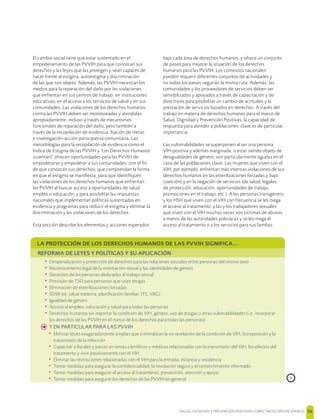 SALUD, DIGNIDAD Y PREVENCIÓN POSITIVAS | DIRECTRICES OPERACIONALES 36
El cambio social tiene que estar sustentado en el
empoderamiento de las PVVIH para que conozcan sus
derechos y las leyes que las protegen y sean capaces de
hacer frente al estigma, autoestigma y discriminación
de las que son objeto. Además, las PVVIH necesitan los
medios para la reparación del daño por las violaciones
que enfrentan en sus centros de trabajo, en instituciones
educativas, en el acceso a los servicios de salud y en sus
comunidades. Las violaciones de los derechos humanos
contra las PVVIH deben ser monitoreadas y atendidas
apropiadamente, incluso a través de mecanismos
funcionales de reparación del daño, pero también a
través de la recopilación de evidencia, ﬁjación de metas
e investigación-acción participativa comunitaria. Las
metodologías para la recopilación de evidencia como el
Índice de Estigma de las PVVIH y ‘Los Derechos Humanos
¡cuentan!’ ofrecen oportunidades para las PVVIH de
empoderarse y empoderar a sus comunidades. con el ﬁn
de que conozcan sus derechos; que comprendan la forma
en que el estigma se maniﬁesta; para que identiﬁquen
las violaciones de los derechos humanos que enfrentan
las PVVIH al buscar acceso a oportunidades de salud,
empleo o educación; y para posibilitar las respuestas
nacionales que implementan políticas sustentadas en
evidencia y programas para reducir el estigma y eliminar la
discriminación y las violaciones de los derechos
Esta sección describe los elementos y acciones esperados
bajo cada área de derechos humanos; y ofrece un conjunto
de pasos para mejorar la situación de los derechos
humanos para las PVVIH. Los contextos nacionales
pueden requerir diferentes conjuntos de actividades y
no todos los países seguirán la misma ruta. Además, las
comunidades y los proveedores de servicios deben ser
sensibilizados y apoyados a través de capacitación y de
directrices para posibilitar un cambio de actitudes y la
prestación de servicios basados en derechos. A través del
trabajo en materia de derechos humanos para el marco de
Salud, Dignidad y Prevención Positivas, la capacidad de
respuesta para atender a poblaciones clave es de particular
importancia.
Las vulnerabilidades se superponen al ser una persona
VIH-positiva y además marginada, o estar siendo objeto de
desigualdades de género, son particularmente agudas en el
caso de las poblaciones clave. Las mujeres que viven con el
VIH, por ejemplo, enfrentan más intensas violaciones de sus
derechos humanos en las esterilizaciones forzadas y bajo
coerción) y en la negación de servicios (de salud, legales,
de protección, educación, oportunidades de trabajo,
promociones en el trabajo, etc.). A las personas transgénero
y los HSH que viven con el VIH con frecuencia se les niega
el acceso al tratamiento; y las y los trabajadores sexuales
que viven con el VIH muchas veces son víctimas de abusos
a manos de las autoridades policíacas y se les niega el
acceso al tratamiento o a los servicios para sus familias.
LA PROTECCIÓN DE LOS DERECHOS HUMANOS DE LAS PVVIH SIGNIFICA...
REFORMA DE LEYES Y POLÍTICAS Y SU APLICACIÓN
• Despenalización y protección de derechos para las relaciones sexuales entre personas del mismo sexo
• Reconocimiento legal de la orientación sexual y las identidades de género
• Derechos de las personas dedicadas al trabajo sexual
• Provisión de TSO para personas que usan drogas
• Eliminación de esterilizaciones forzadas
• SDSR (ej. salud materna, planiﬁcación familiar, ITS, VBG)
• Igualdad de género
• Acceso al empleo, educación y salud para todas las personas
• Derechos humanos sin importar la condición de VIH, género, uso de drogas u otras vulnerabilidades (i.e. incorporar
los derechos de las PVVIH en el marco de los derechos para todas las personas)
h Y EN PARTICULAR PARA LAS PVVIH
• Eliminar leyes exageradamente amplias que criminalizan la no revelación de la condición de VIH, la exposición y la
transmisión de la infección
• Capacitar a ﬁscales y jueces en temas cientíﬁcos y médicos relacionados con la transmisión del VIH, los efectos del
tratamiento y vivir positivamente con el VIH
• Eliminar las restricciones relacionadas con el VIH para la entrada, estancia y residencia
• Tomar medidas para asegurar la conﬁdencialidad, la revelación segura y el consentimiento informado
• Tomar medidas para asegurar el acceso al tratamiento, prevención, atención y apoyo
• Tomar medidas para asegurar los derechos de las PVVIH en general ›
 
