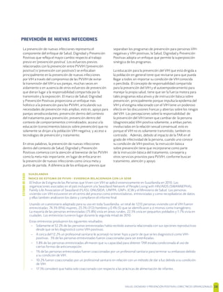 SALUD, DIGNIDAD Y PREVENCIÓN POSITIVAS | DIRECTRICES OPERACIONALES 38
PREVENCIÓN DE NUEVAS INFECCIONES
La prevención de nuevas infecciones representa el
componente del enfoque de Salud, Dignidad y Prevención
Positivas que reﬂeja el mayor cambio respecto al trabajo
previo en 'prevención positiva'. Los esfuerzos previos
relacionados con la prevención entre PVVIH ('prevención
positiva') o 'prevención con positivos') se enfocaban
principalmente en la prevención de nuevas infecciones
por VIH a través del compromiso de las PVVIH de evitar
la transmisión del VIH a sus parejas, muchas veces en
aislamiento o en ausencia de otros esfuerzos de prevención
que dieran lugar a la responsabilidad compartida por la
transmisión y la exposición. El marco de Salud, Dignidad
y Prevención Positivas proporciona un enfoque más
holístico a la prevención para las PVVIH, articulando sus
necesidades de prevención más amplias; esto es, apoyo para
parejas serodiscordantes; prevención dentro del contexto
del tratamiento para prevención; prevención dentro del
contexto de comportamientos criminalizados; acceso a la
educación (conocimientos básicos sobre prevención) que no
solamente se dirijan a la población VIH-negativa; y acceso a
tecnologías de prevención y tratamiento.
En otras palabras, la prevención de nuevas infecciones
dentro del contexto de Salud, Dignidad y Prevención
Positivas comienza con la atención al bienestar de las PVVIH
como la meta más importante, en lugar de enfocarse en
la prevención de nuevas infecciones como única meta y
punto de partida. A diferencia de los enfoques previos que
separaban los programas de prevención para personas VIH-
negativas y VIH-positivas, la Salud, Dignidad y Prevención
Positivas adopta un enfoque que permite la superposición
sinérgica de los programas.
La educación para la prevención del VIH que está dirigida a
la población en general tiene que revisarse para que pueda
llegar a todos sin importar su condición de VIH conocida
o percibida. El concepto de responsabilidad compartida
para la prevención del VIH y el autoempoderamiento para
manejar la propia salud, tiene que ser la fuerza motora para
tales programas educativos y de instrucción básica sobre
prevención, principalmente porque impulsa la epidemia del
VIH y el estigma relacionado con el VIH tiene un poderoso
efecto en las discusiones francas y abiertas sobre los riesgos
del VIH. Las percepciones sobre la responsabilidad de
la prevención del VIH tienen que cambiar de la persona
(diagnosticada) VIH-positiva solamente, a ambas partes
involucradas en la relación sexual consensual; esto es
porque el VIH no es solamente transmitido, también es
contraído. Además, debido al impacto de la TAR en el
grado de infectividad de la persona, cuando uno conoce
su condición de VIH-positivo, la instrucción básica
sobre prevención tiene que incorporarse como parte
de la instrucción básica del tratamiento, consejería y
otros servicios provistos para PVVIH, conforme buscan
tratamiento, atención y apoyo.

     -     
El Índice de Estigma de las Personas que Viven con VIH se aplicó extensivamente en Suazilandia en 2010. Las
organizaciones asociadas en el país incluyeron a la Swaziland Network of People Living with HIV/AIDS (SWANNEPHA),
Family Life Association of Swaziland (FLAS), ONUSIDA, UNFPA, GNP+, ICW y el Ministerio de Salud. Las personas
viviendo con VIH estuvieron en el centro del proceso como entrevistadoras, entrevistadas y como recopiladoras de datos;
y ellas también analizaron los datos y compilaron el informe ﬁnal.
Usando un cuestionario adaptado para su uso en toda Suazilandia, un total de 1233 personas viviendo con el VIH fueron
entrevistadas: 74.3% (916) mujeres, 25.3% (312) hombres y 0.4% (5) que se identiﬁcaron a sí mismas como transgénero.
La mayoría de las personas entrevistadas (75.8%) vivía en áreas rurales, 22.5% vivía en pequeños poblados y 1.7% vivía en
ciudades. Las entrevistas tuvieron lugar durante la segunda mitad de 2010.
Estas entrevistas produjeron los siguientes resultados:
– Solamente el 52.2% de las personas entrevistadas había recibido asesoría relacionada con sus opciones reproductivas
desde que se les diagnosticó como VIH-positivas.
– A cerca del 12.2% un profesional sanitario le aconsejó no tener hijos a partir de que se les diagnosticó como VIH-
positivas. 3% de las personas entrevistadas fueron coaccionadas para ser esterilizadas.
– 5.8% de las personas entrevistadas aﬁrmaron que su capacidad para obtener TAR estaba condicionada al uso de
ciertas formas de anticoncepción.
– 1% de las personas entrevistadas fueron coaccionadas por un profesional sanitario para terminar su embarazo debido
a su condición de VIH.
– 10.2% fueron coaccionadas por un profesional sanitario en relación con un método de dar a luz debido a su condición
de VIH.
– 17.3% consideró que había sido coaccionado con respecto a las prácticas de alimentación de infantes.
ESTUDIODECASO
 