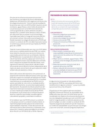 SALUD, DIGNIDAD Y PREVENCIÓN POSITIVAS | DIRECTRICES OPERACIONALES 39
Otra área de los esfuerzos de prevención que tiene
que fusionarse y que alguna vez estuvo separada para
poblaciones VIH-positivas y VIH-negativas es el acceso a las
tecnologías de prevención. Como el resto de la población,
las personas que viven con el VIH también requieren acceso
a condones, agujas limpias y otros medios de prevención.
Las personas que viven con el VIH tienen derecho de
continuar gozando de su salud y derechos sexuales y
reproductivos; y también tienen derecho a reducir el daño
por infecciones que se contraen con el uso de drogas
inyectables (para reducir el riesgo de transmisión del VIH,
así como por contraer infecciones como la Hepatitis C).
Donde se proveen tecnologías de prevención a PVVIH que
conocen su condición de VIH, esto debe hacerse de manera
no sentenciosa y evitar la coerción que impida a las PVVIH
gozar de su SDSR.
Todas las mujeres embarazadas que viven con el VIH deben
tener acceso a medidas preventivas de PTMI. Las mujeres
tienen derecho al acceso a esos servicios sin temor a ser
coaccionadas para terminar con sus embarazos. Además,
la PTMI debe estar incorporada dentro del acceso de por
vida al tratamiento, atención y apoyo que no termina una
vez que el bebé ha nacido. El acceso debe estar orientado
tanto a mejorar los resultados de salud del infante, como
a garantizar la atención y apoyo de por vida de la madre,
reconociendo tanto el derecho humano independiente de la
madre a la salud, como el hecho de que la salud de la madre
también afecta la salud de su infante.
Dentro del contexto del tratamiento como prevención, el
propósito del tratamiento debe permanecer antes que nada
enfocado a mejorar los resultados de salud para las PVVIH.
El impacto del tratamiento en la prevención es un resultado
importante que es considerado por las PVVIH como un
avance, pero debe ser visto como un resultado benéﬁco
adicional del tratamiento, no como el principal propósito
del tratamiento. No obstante, los efectos preventivos del
tratamiento tienen que reconocerse y aprovecharse como
un nuevo impulso para ampliar el acceso de las PVVIH
al tratamiento, en el contexto de un enfoque basado en
derechos, especíﬁco para la edad, sensible al género,
culturalmente apropiado y sustentado en evidencia.
En la medida en que más PVVIH conocen su condición
y más parejas conocen su condición serodiscordante, es
importante proporcionarles apoyo en el contexto de la
responsabilidad compartida, a través de la provisión de
información precisa sobre prevención y tratamiento como
prevención; y asesoría y apoyo psicológico en el manejo
de la infección con VIH dentro de su familia. Además,
en algunos entornos puede ser indicada la proﬁlaxis
pre exposición (PrEP) (ej. para parejas del mismo sexo
serodiferentes en algunos contextos[15]
ya que es probable
que sea la primera y más útil opción.
Al igual que con otros aspectos del marco de Salud,
Dignidad y Prevención Positivas, las necesidades de las
poblaciones clave que viven con el VIH tienen que ser
consideradas con respecto a los esfuerzos de prevención.
Las y los trabajadores sexuales que viven con el VIH y que
están en riesgo de perder su medio de subsistencia o de
poner en peligro sus vidas si revelan su condición de VIH,
requieren programas de prevención que den respuesta a
sus niveles de vulnerabilidad. Las personas que usan drogas
y que viven con el VIH, necesitan programas especíﬁcos
15 Ver por ejemplo las directrices de la OMS que están por publicarse al momento
de elaborar este documento.
PREVENCIÓN DE NUEVAS INFECCIONES
META
Reducir el número de transmisiones del VIH a
través del empoderamiento de las PVVIH para
facilitar su acceso al tratamiento y prevención
dentro de un contexto de responsabilidades
compartidas para la transmisión y exposición
SUBCOMPONENTES
• Educación integral que promueve la
responsabilidad compartida
• Acceso a tecnologías de prevención
• Acceso a servicios de PTMI
• Terapia antirretrovírica (TAR) y tratamiento para
prevención
• Apoyo para parejas serodiferentes
RESULTADOS ESPERADOS
• Mejor sentido y comprensión de la
responsabilidad compartida por la transmisión y
exposición entre las poblaciones VIH-positiva y
VIH-negativa
• Mayor acceso a condones, agujas limpias, TAR y
a nuevas y otras tecnologías de prevención entre
las PVVIH
• Reducida transmisión vertical a través de la
expansión del acceso a la PTMI
• Número reducido de transmisiones a través de
un acceso ampliado al tratamiento para PVVIH
y de sistemas de adquisiciones y provisión del
tratamiento
 