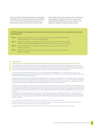 SALUD, DIGNIDAD Y PREVENCIÓN POSITIVAS | DIRECTRICES OPERACIONALES 40

               
Los proveedores de servicios de todos los sitios refuerzan el compromiso del Ministerio de Salud de apoyar los derechos de las personas que
viven con el VIH a tener hijos. Este principio está claramente establecido en el formulario de registro nacional de TAR en el país, el cual registra el
'deseo de tener hijos' de las personas que reciben TAR. Adicionalmente, se llevan a cabo conversaciones con clientas VIH-positivas en la clínica en
relación con la importancia de informar al proveedor de servicios sanitarios sobre su intención de quedar embarazadas.
Los sitios de servicio de PTMI desarrollan alianzas con la red nacional de PVVIH – SWANNEPHA – y con mothers2mothers, y solicitan a sus
representantes que proporcionen información adicional a las clientas VIH-positivas de la clínica acerca de sus derechos reproductivos, intenciones
de fecundidad y toma de decisiones relacionadas.
Notables profesionales de la salud han identiﬁcado a las Madres Mentoras del programa mothers2mothers como una deﬁnitiva ventaja. Las Madres
Mentoras son madres VIH-positivas que proveen educación de pares y asesoría a las mujeres VIH-positivas que están embarazadas y acompañan a
las clientas de un sitio de servicios al siguiente en clínicas de gran tamaño. Ellas no solamente realizan estas funciones tan importantes, sino que su
sola presencia es percibida como un factor que reduce el estigma y la discriminación relacionados con el VIH.
Una Madre Mentora puede dedicar una hora de asesoría a una nueva madre, tiempo que un médico no tiene disponible. Además de su labor como
mentoras y de apoyo a otras mujeres VIH-positivas a través del proceso de PTMI, ellas también forman parte de un equipo local de voluntarios de la
comunidad asociados con FLAS. Estas voluntarias llevan a cabo trabajo de alcance comunitario para reducir el estigma relacionado con el VIH entre
miembros de sus comunidades locales y alientan a las personas que requieren tratamiento, como la TAR, o asesoría de SSR a que acudan a la clínica
de FLAS.
En la actualidad, Mothers2Mothers opera en siete países con 609 sitios de programa y tiene 1,499 mujeres VIH-positivas. Las Madres Mentoras
son tratadas como miembros del personal, reciben un pago y semanas adicionales de capacitación. Ellas desempeñan un rol formal en apoyo a los
sistemas de salud y en la capacitación de clientas. Solamente en 2011, Mothers2Mothers apoyó a 242,000 mujeres embarazadas y nuevas madres
viviendo con el VIH.
Fuentes: OMS, UNFPA, ONUSIDA, IPPF. 2012. Vías para la integración: Un estudio de caso de Suazilandia
El Grupo de Trabajo Interagencial para la Prevención y Tratamiento de la infección con VIH en mujeres embarazadas, madres y sus hijos. 2011.
Prevención del VIH y embarazos no planeados: Marco Estratégico 2011-2015
Usted puede obtener mayor información sobre el enfoque, éxito y trabajo de mothers2mothers en 7 países en: www.m2m.org
La PTMI se compone de un paquete de intervenciones que se resumen como 4 pilares, los cuales deben implementarse
simultáneamente.
Pillar 1: Prevención primaria del VIH en mujeres en edad reproductiva (con énfasis especial en las
mujeres embarazadas y las que estén amamantando)
Pillar 2: Prevención de embarazos no planeados en mujeres que viven con el VIH (como parte de la
salud sexual y reproductiva (SSR) basada en derechos de las personas que viven con el VIH
Pillar 3: Prevención de la transmisión materno-infantil de las mujeres que viven con el VIH a sus
infantes usando TAR.
Pillar 4: Provisión de tratamiento, atención y apoyo a madres que viven con el VIH, a sus hijos, sus
parejas y sus familias
ESTUDIODECASO
para la prevención relacionada tanto con el uso de drogas
inyectables, como con la transmisión sexual. Los HSH que
viven con el VIH en el contexto de la criminalización de
las relaciones sexuales entre personas del mismo sexo,
deben poder tener acceso a la prevención sin el temor de
ser perseguidos. Finalmente, las mujeres y gente joven
viviendo con el VIH deben tener acceso a servicios con
perspectiva de género y especíﬁcos para su edad
 