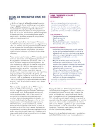 SALUD, DIGNIDAD Y PREVENCIÓN POSITIVAS | DIRECTRICES OPERACIONALES 42
SEXUAL AND REPRODUCTIVE HEALTH AND
RIGHTS
La SDSR en el marco de la Salud, Dignidad y Prevención
Positivas no puede disociarse de los programas dirigidos
a lograr la SDSR para la población en general; y tiene que
incrustarse dentro de programas para la población en
general. Estas directrices se enfocan en los programas de
SDSR para las PVVIH, pero reconocen que estos programas
no pueden ejecutarse en forma independiente respecto
a los dirigidos a la población en general, sino que deben
implementarse conjuntamente.
Dado que la mayoría de las infecciones con VIH ocurren
mundialmente a través de la transmisión sexual, garantizar la
salud y los derechos sexuales y reproductivos de las PVVIH
no solo es importante en términos de la capacidad de las
PVVIH de ejercer sus derechos humanos, sino también
tiene un impacto importante en la prevención de nuevas
infecciones.
Para su salud sexual y bienestar, las PVVIH necesitan acceso
a servicios relacionados con el diagnóstico y tratamiento
de ITS y de otras enfermedades relacionadas con la salud
sexual; educación integral en sexualidad y asesoría, así
como otros servicios integrados en el área de salud sexual
y reproductiva (SSR) y servicios relacionados con el VIH,
donde y cuando sea apropiado. Las políticas existentes
y directrices deben revisarse y, cuando se requiera,
actualizarse para asegurar que los servicios sean especíﬁcos
por grupo de edad y con perspectiva de género, que
respondan a la gama completa de necesidades de SDSR de
las PVVIH; y que los proveedores de servicios reciban la
capacitación y sensibilización adecuadas para proveer esos
servicios a través de un enfoque no sentencioso y basado
en derechos.
Además, la salud reproductiva de las PVVIH requiere
acceso a la PTMI para las madres y sus parejas, con
servicios integrados en programas de salud materna que
sean accesibles, otros servicios de salud reproductiva
y otros servicios de salud, como los relacionados con
los cánceres cervicouterino, de mamas, de próstata y
otros tipos relevantes de cánceres y enfermedades. Los
servicios de planiﬁcación familiar deben incluir servicios
relacionados con la infertilidad, incluso la prevención y
tratamiento de ITS. Los servicios deben ser provistos
dentro de un marco de derechos humanos, sin temor de
una esterilización forzada o bajo coerción; o sin temor de
ser objeto de discriminación debido a la edad, identidad de
género, orientación sexual o grupo étnico. Cuando ocurran
violaciones de los derechos humanos deben ser atendidas
de manera oportuna y apropiada.
El apoyo de SDSR para PVVIH incluye no solamente
servicios especíﬁcos de género y sensibles a la edad para
las PVVIH; sino también servicios, políticas y leyes que
tomen en cuenta el sexo y la sexualidad (estas pueden
estar incorporadas dentro de la respuesta más amplia al
VIH, incluso la educación para la población en general). La
educación integral sexual y en sexualidad debe ser provista
a través del sistema escolar, así como dentro de entornos
comunitarios. Además, la gente joven que vive con el VIH
debe ser apoyada a través de la provisión de programas
apropiados y especíﬁcos sobre su sexo y sexualidad,
durante la transición hacia la adultez.
Los servicios de salud y derechos sexuales y reproductivos
de las PVVIH deben también estar incorporados dentro
SALUD Y DERECHOS SEXUALES Y
REPRODUCTIVOS
META
Garantizar la salud y los derechos sexuales y
reproductivos de las PVVIH mediante servicios
basados en los derechos humanos, especíﬁcos
por grupo de edad y con perspectiva del género;
y apoyados con instrucción básica sobre SDSR
SUBCOMPONENTES
• Salud sexual y bienestar
• Salud reproductiva
• Sexo y sexualidad
• Salud y derechos sexuales y reproductivos
considerados como derechos humanos
RESULTADOS ESPERADOS
• Mejor salud sexual y bienestar, incluida una vida
sexual satisfactoria para las PVVIH a través de la
educación y de servicios especíﬁcos por grupo de
edad, con perspectiva de género, culturalmente
apropiados y con educación y servicios
apropiados.
• Mejores resultados de salud para mujeres y
hombres que viven con el VIH, a través de un
mayor acceso a la educación integral en sexualidad
y de servicios de salud sexual y reproductiva de
calidad y basados en derechos.
• Menos estigma y discriminación hacia las PVVIH
debido a su orientación sexual e identidad de
género, lo que implica el acceso a la educación
integral sexual y en sexualidad para todos y
servicios con perspectiva de género
(ver también los componentes relacionados con la igualdad de
género y derechos humanos)
 
