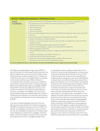 SALUD, DIGNIDAD Y PREVENCIÓN POSITIVAS | DIRECTRICES OPERACIONALES 44
del trabajo más amplio dirigido a lograr que la SDSR sea
parte de los derechos humanos para todas las personas. Las
personas deben tener acceso a la información básica sobre
salud y derechos sexuales y reproductivos, sin importar su
condición de VIH; y los marcos legales deben ser revisados
y reformados de tal forma que señalen y eliminen la
criminalización de la orientación sexual y la no revelación,
la transmisión y la exposición al VIH. Las leyes protectoras
deben estar implementadas (leyes que protegen la SDSR
de las PVVIH, incluidas las poblaciones clave que viven
conVIH). En donde ocurran violaciones de los derechos
humanos, estas deben ser señaladas; y los mecanismos
operacionales de reparación del daño deben ser creados o
fortalecidos para responder a las esterilizaciones forzadas y
otras violaciones a los derechos humanos relacionadas con
la SDSR.
En el marco de Salud, Dignidad y Prevención Positivas,
debe prestarse especial atención en todos los programas
de SDSR a las poblaciones clave que viven con el VIH. Por
ejemplo, las trabajadoras sexuales que viven con el VIH y
que son más vulnerables a la exposición a ITS deben poder
recibir diagnóstico y tratamiento sin el peligro o temor de
perder su fuente de trabajo o de experimentar violaciones
de sus derechos humanos. Los programas deben tener
la capacidad de resolver problemas relacionados con la
orientación sexual y la identidad de género; y propiciar que
se ejerzan los derechos de los HSH que viven con el VIH
a través de la provisión de educación en sexualidad que
tenga la perspectiva de género y que sea sensible al género.
La capacitación y sensibilización de quienes proporcionan
apoyo a los HSH que viven con el VIH debe ir acompañada
de esfuerzos más intensos para reducir el estigma, eliminar
la discriminación contra los HSH y eliminar leyes que
criminalicen las relaciones sexuales entre personas del
mismo sexo. Las mujeres y las niñas que viven con el VIH
tienen que estar empoderadas para tomar decisiones
relacionadas con sus propias vidas y sexualidad, así como
negociar el uso del condón al mismo tiempo que continúan
los esfuerzos para involucrar a los hombres en el cambio
de las normas culturales relacionadas con la desigualdad
de género. La gente joven que vive con el VIH necesita
acceso a educación sobre SDSR que no presuponga que
la audiencia es VIH-negativa. La gente joven VIH positiva
necesita apoyo especíﬁco para cuidar su SDSR; por ejemplo,
para proporcionar apoyo y orientación a una persona joven
que sea VIH-positiva y que haya vivido con el VIH a lo
largo de su vida, al entrar en la adultez requerirá servicios
especíﬁcos que le permitan reconciliarse con su sexualidad..
SALUD Y DERECHOS SEXUALES Y REPRODUCTIVOS
PASOS
SUGERIDOS:
1. Evaluar áreas prioritarias de SDSR para PVVIH a través de su participación signiﬁcativa, para
cerciorarse de que las prioridades estén determinadas por y para las PVVIH
• Salud sexual y bienestar
• Salud reproductiva
• Sexo y sexualidad
• Derechos Humanos
2. Evaluar el nivel de integración de los servicios de SDSR en los programas relacionados con el VIH
y viceversa
3. Llevar a cabo acciones de seguimiento para mejorar el nivel y calidad de la SDSR
• Realizar actividades de incidencia política
• Involucrar a la red local de personas que viven con el VIH, de mujeres que viven con el VIH y
poblaciones clave
• Movilizar el liderazgo político, organizacional y comunitario
• Eliminar obstáculos legales y adaptar las actuales políticas y programas
• Revisar programas y directrices
• En la medida de lo posible o necesario, integrar los programas de SDSR y los relacionados con
el VIH
• Capacitar y sensibilizar a proveedores de servicios
• Involucrar a las PVVIH en todas las etapas
• Responder a las actitudes estigmatizantes y prácticas discriminatorias
• Monitorear tanto el nivel como la calidad del programa
Por favor reﬁérase al Anexo 1 para obtener una lista más detallada de pasos sugeridos que puede seguir
 