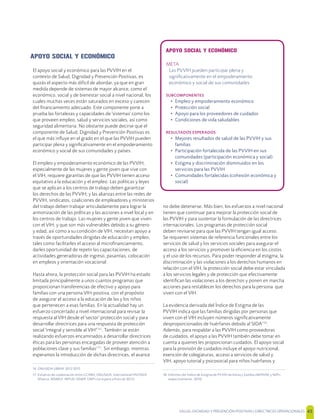 SALUD, DIGNIDAD Y PREVENCIÓN POSITIVAS | DIRECTRICES OPERACIONALES 45
APOYO SOCIAL Y ECONÓMICO
META
Las PVVIH pueden participar plena y
signiﬁcativamente en el empoderamiento
económico y social de sus comunidades
SUBCOMPONENTES
• Empleo y empoderamiento económico
• Protección social
• Apoyo para los proveedores de cuidados
• Condiciones de vida saludables
RESULTADOS ESPERADOS
• Mejores resultados de salud de las PVVIH y sus
familias
• Participación fortalecida de las PVVIH en sus
comunidades (participación económica y social)
• Estigma y discriminación disminuidos en los
servicios para las PVVIH
• Comunidades fortalecidas (cohesión económica y
social)
APOYO SOCIAL Y ECONÓMICO
El apoyo social y económico para las PVVIH en el
contexto de Salud, Dignidad y Prevención Positivas, es
quizás el aspecto más difícil de abordar, ya que en gran
medida depende de sistemas de mayor alcance, como el
económico, social y de bienestar social a nivel nacional, los
cuales muchas veces están saturados en exceso y carecen
del ﬁnanciamiento adecuado. Este componente pone a
prueba las fortalezas y capacidades de 'sistemas' como los
que proveen empleo, salud y servicios sociales, así como
seguridad alimentaria. No obstante puede decirse que el
componente de Salud, Dignidad y Prevención Positivas es
el que más inﬂuye en el grado en el que las PVVIH pueden
participar plena y signiﬁcativamente en el empoderamiento
económico y social de sus comunidades y países.
El empleo y empoderamiento económico de las PVVIH,
especialmente de las mujeres y gente joven que vive con
el VIH, requiere garantías de que las PVVIH tienen acceso
equitativo a la educación y el empleo. Las políticas y leyes
que se aplican a los centros de trabajo deben garantizar
los derechos de las PVVIH; y las alianzas entre las redes de
PVVIH, sindicatos, coaliciones de empleadores y ministerios
del trabajo deben trabajar articuladamente para lograr la
armonización de las políticas y las acciones a nivel local y en
los centros de trabajo. Las mujeres y gente joven que viven
con el VIH; y que son más vulnerables debido a su género
y edad, así como a su condición de VIH, necesitan apoyo a
través de oportunidades dirigidas de educación y empleo,
tales como facilitarles el acceso al microﬁnanciamiento,
darles oportunidad de repetir las capacitaciones, de
actividades generadoras de ingreso, pasantías, colocación
en empleos y orientación vocacional.
Hasta ahora, la protección social para las PVVIH ha estado
limitada principalmente a unos cuantos programas que
proporcionan transferencias de efectivo y apoyo para
familias con una persona VIH-positiva, con el propósito
de asegurar el acceso a la educación de las y los niños
que pertenecen a esas familias. En la actualidad hay un
esfuerzo concertado a nivel internacional para revisar la
respuesta al VIH desde el 'sector' protección social y para
desarrollar directrices para una respuesta de protección
social 'integral y sensible al VIH'[16]
. También se están
realizando esfuerzos encaminados a desarrollar directrices
éticas para las personas encargadas de proveer atención a
poblaciones clave y sus familias[17]
. Sin embargo, mientras
esperamos la introducción de dichas directrices, el avance
16 ONUSIDA UBRAF 2012-2015
17 Esfuerzo de colaboración entre CCABA, ONUSIDA, International HIV/AIDS
Alliance, MSMGF, INPUD, NSWP, GNP+ (se espera a ﬁnes de 2012)
no debe detenerse. Más bien, los esfuerzos a nivel nacional
tienen que continuar para mejorar la protección social de
las PVVIH y para sustentar la formulación de las directrices
internacionales. Los programas de protección social
deben revisarse para que las PVVIH tengan igual acceso.
Se requieren sistemas de referencia funcionales entre los
servicios de salud y los servicios sociales para asegurar el
acceso a los servicios y promover la eﬁciencia en los costos
y el uso de los recursos. Para poder responder al estigma, la
discriminación y las violaciones a los derechos humanos en
relación con el VIH, la protección social debe estar vinculada
a los servicios legales y de protección que efectivamente
identiﬁcan las violaciones a los derechos y ponen en marcha
acciones para restablecer los derechos para la persona que
viven con el VIH.
La evidencia derivada del Índice de Estigma de las
PVVIH indica que las familias dirigidas por personas que
viven con el VIH incluyen números signiﬁcativamente
desproporcionados de huérfanos debido al SIDA[18]
.
Además, para respaldar a las PVVIH como proveedoras
de cuidados, el apoyo a las PVVIH también debe tomar en
cuenta a quienes les proporcionan cuidados. El apoyo social
para la provisión de cuidados incluye el apoyo nutricional,
exención de colegiaturas, acceso a servicios de salud y
VIH, apoyo tutorial y psicosocial para niños huérfanos y
18 Informes del Índice de Estigma de PVVIH de Kenia y Zambia (NEPHAK y NZP+,
respectivamente; 2010)
 